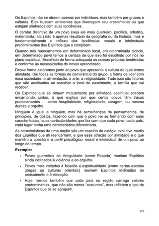 Os Espíritos não se atraem apenas por indivíduos, mas também por grupos e
culturas. Eles buscam ambientes que favoreçam seu crescimento ou que
estejam alinhados com suas tendências.
O caráter distintivo de um povo (seja ele mais guerreiro, pacífico, artístico,
materialista, etc.) não é apenas resultado da geografia ou da história, mas é
fundamentalmente o reflexo das tendências morais e intelectuais
predominantes dos Espíritos que o compõem.
Quando nós reencarnamos em determinado local, em determinada cidade,
em determinado povo temos a certeza de que isso foi escolhido por nós no
plano espiritual. Escolhido de forma adequada as nossas próprias tendências
e conforme as necessidades do nosso aprendizado.
Dessa forma estaremos junto ao povo que apresenta a cultura da qual temos
afinidade. Daí todas as formas de convivência do grupo, a forma de lidar com
essa sociedade, a alimentação, a arte, a religiosidade. Tudo isso são fatores
que são analisados ao escolher o local de nascimento, a família que vai
receber.
Os Espíritos que se atraem mutuamente por afinidade espiritual acabam
encarnando juntos, o que explica por que certos povos têm traços
predominantes — como hospitalidade, religiosidade, coragem, ou mesmo
dureza e orgulho.
Ninguém é igual a ninguém, mas há semelhanças de pensamentos, de
princípios, de gostos, fazendo com que o povo vai se formando com suas
características, suas particularidades que faz com que cada povo, cada país,
cada lugar tenha uma característica diferenciada.
As características de uma nação são um espelho do estágio evolutivo médio
dos Espíritos que ali reencarnam, e que essa atração por afinidade é o que
mantém a coesão e o perfil psicológico, moral e intelectual de um povo ao
longo do tempo.
Exemplo:
 Povos guerreiros da Antiguidade (como Esparta) reuniam Espíritos
ainda inclinados à violência e ao orgulho.
 Povos mais voltados à filosofia e espiritualidade (como certas escolas
gregas ou culturas orientais) reuniam Espíritos inclinados ao
pensamento e à elevação.
 Hoje, vemos também que cada país ou região carrega valores
predominantes, que não são meros “costumes”, mas refletem o tipo de
Espíritos que ali se agrupam.
179
 