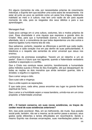 Em alguns momentos da vida, por necessidades próprias de crescimento
individual, o Espírito tem que escolher uma outra seara de renascimento. Vai
estar ali junto ao povo se sentindo como um peixe fora d’água, totalmente
inabitado ao meio e à cultura, mas tem uma razão de ser para aquele
momento da vida, para os resgastes dos seus débitos e para a sua
aprendizagem.
Mensagem final:
Cada povo carrega em si uma cultura, costumes, leis e modos próprios de
viver. Essa diversidade é uma riqueza que expressa a grande obra do
Criador. Mas, para que a humanidade avance, é necessário que exista
alteridade, isto é, a consciência de que todos dependemos uns dos outros e
estamos ligados numa mesma teia de vida.
Que saibamos, portanto, respeitar as diferenças e permitir que cada nação,
cada povo e cada coração viva em paz dentro de suas particularidades. A
tolerância e o respeito são sementes do amor universal que Jesus nos
ensinou.
Lembremos da promessa evangélica: “haverá um só rebanho e um só
pastor”. Esse é o futuro que nos aguarda, quando a fraternidade verdadeira
substituir a separação e o conflito.
Que o Cristo nos conduza nesse caminho, transformando a humanidade
pelos métodos suaves e firmes do Seu Evangelho, até que desapareçam de
todas as nações os dois monstros que ainda semeiam guerras, ódio e
divisões: o orgulho e o egoísmo.
Que o amor vença o ódio.
Que a paz cale a vingança.
Que a união supere as separações.
E que cada povo, cada alma, possa encontrar seu lugar na grande família
espiritual da Terra.
Que o amor e a humildade sejam a nossa bandeira, unindo-nos em um único
propósito: a fraternidade universal.
216 – O homem conserva, em suas novas existências, os traços do
caráter moral de suas existências anteriores?
Sim, isso pode acontecer. Mas, em se melhorando, ele muda. Sua posição
social pode, também, não ser a mesma; se de senhor passa a escravo, seus
gostos serão diferentes e teríeis dificuldades em reconhecê-lo. Sendo o
mesmo Espírito nas diversas encarnações, suas manifestações podem ter,
180
 