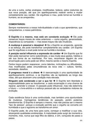de uma a outra, certas analogias, modificadas, todavia, pelos costumes da
sua nova posição, até que um aperfeiçoamento notável venha a mudar
completamente seu caráter. De orgulhoso e mau, pode tornar-se humilde e
humano, se se arrependeu.
COMENTÁRIOS:
Sempre manteremos a nossa individualidade e tudo o que aprendemos, que
conquistamos, o nosso patrimônio.
O Espírito é o mesmo, mas está em constante evolução  Ele pode
conservar traços morais de vidas anteriores — como orgulho, generosidade,
impaciência ou compaixão — mas esses traços não são imutáveis.
A mudança é possível e desejável  Se o Espírito se arrepende, aprende
e se esforça, ele pode transformar completamente seu caráter. Um Espírito
que foi orgulhoso e cruel pode tornar-se humilde e bondoso.
A posição social influencia a expressão do caráter  Um Espírito que foi
líder pode reencarnar como subordinado, e isso muda seus gostos, hábitos e
até sua forma de se manifestar. Por isso, reconhecer alguém de uma
encarnação para outra pode ser difícil, mesmo sendo o mesmo Espírito.
Certos traços podem reaparecer, como talentos, inclinações ou dificuldades,
mas modificados pelas circunstâncias da nova vida — cultura, família,
sociedade, desafios.
O progresso moral é a chave  A reencarnação é uma oportunidade de
aperfeiçoamento contínuo, e os Espíritos vão se lapidando ao longo das
vidas, até que alcancem uma condição mais elevada.
Ninguém está condenado a ser o que foi  O Espírito tem liberdade e
responsabilidade para se transformar, e cada encarnação é uma chance de
reparar, aprender e crescer. O passado pode influenciar, mas não determina
o futuro — o livre-arbítrio e o esforço pessoal são os verdadeiros motores da
evolução.
Cada existência física é uma continuidade, mas também uma oportunidade
de mudança. Carregamos tendências do passado, porém podemos
transformá-las. O Espírito é sempre o mesmo, mas não precisa ser o mesmo
“tipo de pessoa”, porque a evolução permite que o orgulho se converta em
humildade e que o egoísmo se transforme em amor.
O Espírito pode, de uma hora para outra, começar a modificar a sua vida,
alcançando qualidades enobrecidas. A maturidade pode surgir de momento a
momento, mas, nunca que seja filha da dádiva, e sim, conquista de passo a
passo.
181
 