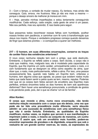 3 – Com o tempo, a vontade de mudar nasceu. Eu tentava, mas ainda não
conseguia. Caía, errava, me frustrava. Mas já não era mais a mesma —
porque o desejo sincero de melhorar já morava em mim.
4 – Hoje, percebo minhas imperfeições e estou lentamente conseguindo
modificá-las. Cada esforço, cada oração, cada gesto de amor é um passo.
Não sou perfeita, mas sou aprendiz. E isso basta para seguir.
Que possamos todos reconhecer nossas falhas com humildade, acolher
nossos limites com paciência, e caminhar com fé rumo à transformação que
Jesus nos inspira. Porque o verdadeiro progresso começa quando deixamos
de fingir que estamos prontos — e começamos a querer ser melhores.
217 – O homem, em suas diferentes encarnações, conserva os traços
do caráter físico das existências anteriores?
O novo corpo nenhuma relação tem com o antigo, que está destruído.
Entretanto, o Espírito se reflete sobre o corpo. Sem dúvida, o corpo não é
mais que matéria, mas, malgrado isso, ele é modelado pela capacidade do
Espírito, que lhe imprime um certo caráter, principalmente sobre o rosto, e é
com fundamento que se designam os olhos como espelho da alma, quer
dizer que, o rosto, mais particularmente, reflete a alma. Por isso, uma pessoa
excessivamente feia, quando nela habita um Espírito bom, criterioso e
humano, tem alguma coisa que agrada, ao passo que existem rostos muito
belos que nada fazem sentir e pelos quais se tem, mesmo, repulsa. Poderias
crer que só os corpos bem feitos servem de envoltório aos Espíritos mais
perfeitos, embora encontres todos os dias homens de bem sob aparências
disformes? Sem haver uma semelhança pronunciada, a similitude de gostos
e de pendores pode, pois, dar o que se chama “um ar de família”.
Allan Kardec:
O corpo que reveste a alma, numa nova encarnação, não tendo
nenhuma relação necessária com o corpo que ela deixou, uma vez que
pode ele ter tido uma procedência muito diferente, seria absurdo
admitir- se uma sucessão de existências com uma semelhança física
que não é senão fortuita. Entretanto, as qualidades do Espírito
modificam, muitas vezes, os órgãos que servem à sua manifestação e
imprimem sobre o rosto, e mesmo ao conjunto de maneiras, um cunho
especial. É assim que, sob um envoltório mais humilde, podem-se
encontrar expressões de grandeza e de dignidade, enquanto que sob o
vestuário de um grande senhor veem-se, às vezes, as expressões da
183
 
