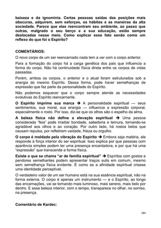baixeza e da ignomínia. Certas pessoas saídas das posições mais
obscuras, adquirem, sem esforços, os hábitos e as maneiras da alta
sociedade. Parece que elas reencontram seu ambiente, ao passo que
outras, malgrado o seu berço e a sua educação, estão sempre
deslocadas nesse meio. Como explicar esse fato senão como um
reflexo do que foi o Espírito?
COMENTÁRIOS:
O novo corpo de um ser reencarnado nada tem a ver com o corpo anterior.
Para a formação do corpo há a carga genética dos pais que influencia a
forma do corpo. Não há continuidade física direta entre os corpos de vidas
passadas.
Porém, ambos os corpos, o anterior e o atual foram estruturados sob a
energia do mesmo Espírito. Dessa forma, pode haver semelhanças de
expressão que faz parte da personalidade do Espírito.
Não podemos esquecer que o corpo sempre atende as necessidades
evolutivas do Espírito reencarnante.
O Espírito imprime sua marca  A personalidade espiritual — seus
sentimentos, sua moral, sua energia — influencia a expressão corporal,
especialmente o rosto. Por isso, diz-se que os olhos são o espelho da alma.
A beleza física não define a elevação espiritual  Uma pessoa
considerada “feia” pode irradiar bondade, sabedoria e ternura, tornando-se
agradável aos olhos e ao coração. Por outro lado, há rostos belos que
causam repulsa, por refletirem vaidade, frieza ou orgulho.
O corpo é moldado pela vibração do Espírito  Embora seja matéria, ele
responde à força interior do ser espiritual. Isso explica por que pessoas com
aparência simples podem ter uma presença encantadora, e por que há uma
“expressão” que transcende a forma física.
Existe o que se chama “ar de família espiritual”  Espíritos com gostos e
pendores semelhantes podem apresentar traços sutis em comum, mesmo
sem semelhança física evidente. É como se a afinidade espiritual criasse
uma identidade perceptível.
O verdadeiro valor de um ser humano está na sua essência espiritual, não na
forma externa. O corpo é apenas um instrumento — e o Espírito, ao longo
das encarnações, vai se tornando mais luminoso, mais sereno, mais belo por
dentro. E essa beleza interior, com o tempo, transparece no olhar, no sorriso,
na presença.
Comentário de Kardec:
184
 