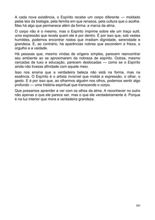 A cada nova existência, o Espírito recebe um corpo diferente — moldado
pelas leis da biologia, pela família em que renasce, pela cultura que o acolhe.
Mas há algo que permanece além da forma: a marca da alma.
O corpo não é o mesmo, mas o Espírito imprime sobre ele um traço sutil,
uma expressão que revela quem ele é por dentro. É por isso que, sob vestes
humildes, podemos encontrar rostos que irradiam dignidade, serenidade e
grandeza. E, ao contrário, há aparências nobres que escondem a frieza, o
orgulho e a vaidade.
Há pessoas que, mesmo vindas de origens simples, parecem reencontrar
seu ambiente ao se aproximarem da nobreza de espírito. Outras, mesmo
cercadas de luxo e educação, parecem deslocadas — como se o Espírito
ainda não tivesse afinidade com aquele meio.
Isso nos ensina que a verdadeira beleza não está na forma, mas na
essência. O Espírito é o artista invisível que molda a expressão, o olhar, o
gesto. E é por isso que, ao olharmos alguém nos olhos, podemos sentir algo
profundo — uma história espiritual que transcende o corpo.
Que possamos aprender a ver com os olhos da alma. A reconhecer no outro
não apenas o que ele parece ser, mas o que ele verdadeiramente é. Porque
é na luz interior que mora a verdadeira grandeza.
185
 