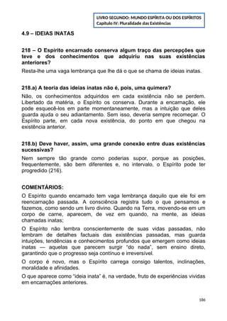 4.9 – IDEIAS INATAS
218 – O Espírito encarnado conserva algum traço das percepções que
teve e dos conhecimentos que adquiriu nas suas existências
anteriores?
Resta-lhe uma vaga lembrança que lhe dá o que se chama de ideias inatas.
218.a) A teoria das ideias inatas não é, pois, uma quimera?
Não, os conhecimentos adquiridos em cada existência não se perdem.
Libertado da matéria, o Espírito os conserva. Durante a encarnação, ele
pode esquecê-los em parte momentaneamente, mas a intuição que deles
guarda ajuda o seu adiantamento. Sem isso, deveria sempre recomeçar. O
Espírito parte, em cada nova existência, do ponto em que chegou na
existência anterior.
218.b) Deve haver, assim, uma grande conexão entre duas existências
sucessivas?
Nem sempre tão grande como poderias supor, porque as posições,
frequentemente, são bem diferentes e, no intervalo, o Espírito pode ter
progredido (216).
COMENTÁRIOS:
O Espírito quando encarnado tem vaga lembrança daquilo que ele foi em
reencarnação passada. A consciência registra tudo o que pensamos e
fazemos, como sendo um livro divino. Quando na Terra, movendo-se em um
corpo de carne, aparecem, de vez em quando, na mente, as ideias
chamadas inatas;
O Espírito não lembra conscientemente de suas vidas passadas, não
lembram de detalhes factuais das existências passadas, mas guarda
intuições, tendências e conhecimentos profundos que emergem como ideias
inatas — aquelas que parecem surgir “do nada”, sem ensino direto,
garantindo que o progresso seja contínuo e irreversível.
O corpo é novo, mas o Espírito carrega consigo talentos, inclinações,
moralidade e afinidades.
O que aparece como “ideia inata” é, na verdade, fruto de experiências vividas
em encarnações anteriores.
186
LIVRO SEGUNDO: MUNDO ESPÍRITA OU DOS ESPÍRITOS
Capítulo IV: Pluralidade das Existências
 