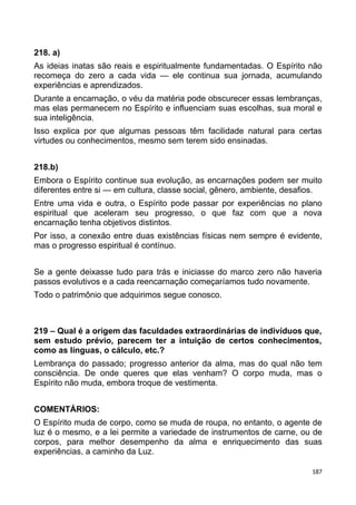 218. a)
As ideias inatas são reais e espiritualmente fundamentadas. O Espírito não
recomeça do zero a cada vida — ele continua sua jornada, acumulando
experiências e aprendizados.
Durante a encarnação, o véu da matéria pode obscurecer essas lembranças,
mas elas permanecem no Espírito e influenciam suas escolhas, sua moral e
sua inteligência.
Isso explica por que algumas pessoas têm facilidade natural para certas
virtudes ou conhecimentos, mesmo sem terem sido ensinadas.
218.b)
Embora o Espírito continue sua evolução, as encarnações podem ser muito
diferentes entre si — em cultura, classe social, gênero, ambiente, desafios.
Entre uma vida e outra, o Espírito pode passar por experiências no plano
espiritual que aceleram seu progresso, o que faz com que a nova
encarnação tenha objetivos distintos.
Por isso, a conexão entre duas existências físicas nem sempre é evidente,
mas o progresso espiritual é contínuo.
Se a gente deixasse tudo para trás e iniciasse do marco zero não haveria
passos evolutivos e a cada reencarnação começaríamos tudo novamente.
Todo o patrimônio que adquirimos segue conosco.
219 – Qual é a origem das faculdades extraordinárias de indivíduos que,
sem estudo prévio, parecem ter a intuição de certos conhecimentos,
como as línguas, o cálculo, etc.?
Lembrança do passado; progresso anterior da alma, mas do qual não tem
consciência. De onde queres que elas venham? O corpo muda, mas o
Espírito não muda, embora troque de vestimenta.
COMENTÁRIOS:
O Espírito muda de corpo, como se muda de roupa, no entanto, o agente de
luz é o mesmo, e a lei permite a variedade de instrumentos de carne, ou de
corpos, para melhor desempenho da alma e enriquecimento das suas
experiências, a caminho da Luz.
187
 