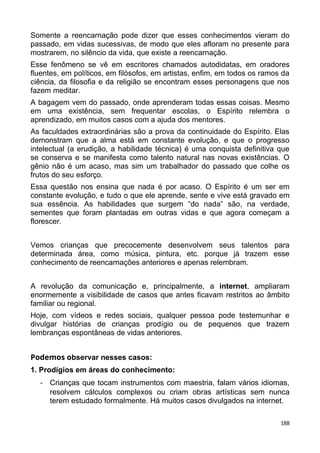 Somente a reencarnação pode dizer que esses conhecimentos vieram do
passado, em vidas sucessivas, de modo que eles afloram no presente para
mostrarem, no silêncio da vida, que existe a reencarnação.
Esse fenômeno se vê em escritores chamados autodidatas, em oradores
fluentes, em políticos, em filósofos, em artistas, enfim, em todos os ramos da
ciência, da filosofia e da religião se encontram esses personagens que nos
fazem meditar.
A bagagem vem do passado, onde aprenderam todas essas coisas. Mesmo
em uma existência, sem frequentar escolas, o Espírito relembra o
aprendizado, em muitos casos com a ajuda dos mentores.
As faculdades extraordinárias são a prova da continuidade do Espírito. Elas
demonstram que a alma está em constante evolução, e que o progresso
intelectual (a erudição, a habilidade técnica) é uma conquista definitiva que
se conserva e se manifesta como talento natural nas novas existências. O
gênio não é um acaso, mas sim um trabalhador do passado que colhe os
frutos do seu esforço.
Essa questão nos ensina que nada é por acaso. O Espírito é um ser em
constante evolução, e tudo o que ele aprende, sente e vive está gravado em
sua essência. As habilidades que surgem “do nada” são, na verdade,
sementes que foram plantadas em outras vidas e que agora começam a
florescer.
Vemos crianças que precocemente desenvolvem seus talentos para
determinada área, como música, pintura, etc. porque já trazem esse
conhecimento de reencarnações anteriores e apenas relembram.
A revolução da comunicação e, principalmente, a internet, ampliaram
enormemente a visibilidade de casos que antes ficavam restritos ao âmbito
familiar ou regional.
Hoje, com vídeos e redes sociais, qualquer pessoa pode testemunhar e
divulgar histórias de crianças prodígio ou de pequenos que trazem
lembranças espontâneas de vidas anteriores.
Podemos observar nesses casos:
1. Prodígios em áreas do conhecimento:
- Crianças que tocam instrumentos com maestria, falam vários idiomas,
resolvem cálculos complexos ou criam obras artísticas sem nunca
terem estudado formalmente. Há muitos casos divulgados na internet.
188
 