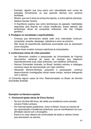 - Exemplo: alguém que toca piano com naturalidade sem nunca ter
estudado formalmente, ou que aprende idiomas com extrema
facilidade.
- Mozart, que aos 5 anos já compunha óperas, e outros gênios precoces.
- Sibelius Donato Tenório
- O Espiritismo explica isso como lembranças do passado, habilidades
adquiridas pelo Espírito em outras existências. Esses talentos são
lembranças ativas de conquistas anteriores, não são “milagre
genético”.
2. Prodígios na moralidade e espiritualidade:
- Crianças que demonstram desde cedo uma maturidade incomum,
compaixão, empatia, desapego, sabedoria e amor ao próximo.
- São sinais de experiências espirituais acumuladas que se expressam
como intuições.
- Esses sinais revelam avanços espirituais já conquistados.
3. Lembranças claras de vidas passadas:
- Ian Stevenson (médico e pesquisador da Universidade da Virgínia)
documentou centenas de casos de crianças que relatavam
espontaneamente suas vidas anteriores, com detalhes verificáveis.
- Hernani Guimarães Andrade, no Brasil, também estudou e catalogou
inúmeros casos de reencarnação com rigor científico.
- Alexander Moreira-Almeida, psiquiatra e pesquisador, continua
desenvolvendo investigações sérias nesse campo, sempre dialogando
com a ciência.
 Comentar alguns casos do livro: Reencarnações no Brasil, de Hernani
Guimarães Andrade.
Exemplos na literatura espírita
1 – Emmanuel (pelas obras de Chico Xavier):
- No livro Há Dois Mil Anos, ele relata sua existência como senador
romano Públio Lentulus.
- Em reencarnações posteriores, como no Brasil, trouxe as marcas de
seu aprendizado e tendências anteriores, que se manifestaram em sua
afinidade natural com o Evangelho.
- Esse é um caso clássico de continuidade de ideias e valores morais
que atravessam os séculos.
189
 