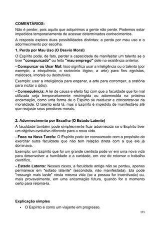 COMENTÁRIOS:
Não é perder, pois aquilo que adquirimos a gente não perde. Podemos estar
impedidos temporariamente de acessar determinados conhecimentos.
A resposta explora duas possibilidades distintas: a perda por mau uso e o
adormecimento por escolha.
1. Perda por Mau Uso (O Desvio Moral)
O Espírito pode, de fato, perder a capacidade de manifestar um talento se o
tiver "conspurcado" ou feito "mau emprego" dele na existência anterior.
- Conspurcar ou Usar Mal: Isso significa usar a inteligência ou o talento (por
exemplo, a eloquência, o raciocínio lógico, a arte) para fins egoístas,
maldosos, imorais ou destrutivos.
Exemplo: usar a inteligência para enganar, a arte para corromper, a oratória
para incitar o ódio).
- Consequência: A lei de causa e efeito faz com que a faculdade que foi mal
utilizada seja temporariamente restringida ou adormecida na próxima
encarnação, como uma forma de o Espírito se reeducar e concentrar-se na
moralidade. O talento está lá, mas o Espírito é impedido de manifestá-lo até
que reajuste seus pendores morais.
2. Adormecimento por Escolha (O Estado Latente)
A faculdade também pode simplesmente ficar adormecida se o Espírito tiver
um objetivo evolutivo diferente para a nova vida.
- Foco na Nova Tarefa: O Espírito pode ter reencarnado com o propósito de
exercitar outra faculdade que não tem relação direta com a que ele já
dominava.
Exemplo: um Espírito que foi um grande cientista pode vir em uma nova vida
para desenvolver a humildade e a caridade, em vez de retomar o trabalho
científico.
- Estado Latente: Nesses casos, a faculdade antiga não se perdeu, apenas
permanece em "estado latente" (escondida, não manifestada). Ela pode
"ressurgir mais tarde" nesta mesma vida (se a pessoa for incentivada) ou,
mais provavelmente, em uma encarnação futura, quando for o momento
certo para retomá-la.
Explicação simples
 O Espírito é como um viajante em progresso.
191
 