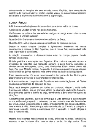 conservando a intuição de seu estado como Espírito, tem consciência
instintiva do mundo invisível, porém, muitas vezes, os preconceitos falseiam
essa ideia e a ignorância a mistura com a superstição.
COMENTÁRIOS:
A fé é uma manifestação em todos os tempos e entre todos os povos.
A crença no Criador é inata nos seres humanos.
Verificamos na cultura das sociedades antigas a crença e os cultos a uma
divindade, a um Ser superior.
Questão 05 – Sentimento intuitivo da existência de Deus.
Questão 621 – A Lei divina está na consciência de cada um de nós.
Desde a nossa criação (simples e ignorantes) trazemos na nossa
consciência a crença no Ser Superior, que é nosso Pai, responsável pela
vida e por tudo o que existe.
A relação encarnados e desencarnados está na crença popular desde
tempos imemoriais.
Moisés proibira a evocação dos Espíritos. Era costume naquela época a
evocação de Espíritos que tornando comum, o povo hebreu começou a
abusar dessas evocações, como, para finalidades fúteis, como vimos até
hoje. Por isso, Moisés proibiu. Se proibiu é porque era possível essa relação
não só entre os povos hebreus, mas entre todos os povos da antiguidade.
Esse contato entre nós e os desencarnados faz parte da Lei Divina para
proporcionar a evolução e o aprendizado de todos nós.
A fé está entre as conquistas do Espírito e terá sustentação na Lei Divina
escrita na consciência de cada um de nós.
Deus está sempre presente em todas as criaturas, desde o mais rude
Espírito nas selvas, até os grandes sábios da chamada civilização humana.
Está presente desde o átomo ao anjo, distribuindo o Seu amor em todas as
direções.
A Doutrina dos Espíritos, que nos afirma que a vida continua e que ninguém
morre, é tão antiga quanto o universo, por ser baseada nas leis formuladas
por Deus. Jesus Cristo mostrou a todos, principalmente aos seus seguidores,
que a morte é vida. Anunciou que retornaria depois do Calvário e cumpriu a
promessa, selando, assim, a esperança com a verdade, e dando alegria a
toda a humanidade.
Mesmo nos recantos mais simples da Terra, onde não há livros, templos ou
escolas, o ser humano olha para o céu e sente: há algo maior. Esse
193
 