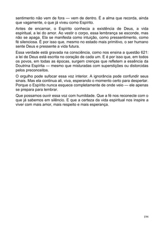 sentimento não vem de fora — vem de dentro. É a alma que recorda, ainda
que vagamente, o que já viveu como Espírito.
Antes de encarnar, o Espírito conhecia a existência de Deus, a vida
espiritual, a lei do amor. Ao vestir o corpo, essa lembrança se esconde, mas
não se apaga. Ela se manifesta como intuição, como pressentimento, como
fé silenciosa. É por isso que, mesmo no estado mais primitivo, o ser humano
sente Deus e pressente a vida futura.
Essa verdade está gravada na consciência, como nos ensina a questão 621:
a lei de Deus está escrita no coração de cada um. E é por isso que, em todos
os povos, em todas as épocas, surgem crenças que refletem a essência da
Doutrina Espírita — mesmo que misturadas com superstições ou distorcidas
pelos preconceitos.
O orgulho pode sufocar essa voz interior. A ignorância pode confundir seus
sinais. Mas ela continua ali, viva, esperando o momento certo para despertar.
Porque o Espírito nunca esquece completamente de onde veio — ele apenas
se prepara para lembrar.
Que possamos ouvir essa voz com humildade. Que a fé nos reconecte com o
que já sabemos em silêncio. E que a certeza da vida espiritual nos inspire a
viver com mais amor, mais respeito e mais esperança.
194
 