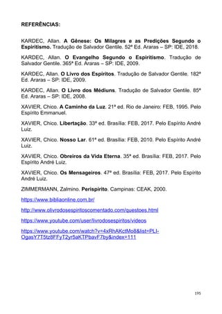 REFERÊNCIAS:
KARDEC, Allan. A Gênese: Os Milagres e as Predições Segundo o
Espiritismo. Tradução de Salvador Gentile. 52ª Ed. Araras – SP: IDE, 2018.
KARDEC, Allan. O Evangelho Segundo o Espiritismo. Tradução de
Salvador Gentile. 365ª Ed. Araras – SP: IDE, 2009.
KARDEC, Allan. O Livro dos Espíritos. Tradução de Salvador Gentile. 182ª
Ed. Araras – SP: IDE, 2009.
KARDEC, Allan. O Livro dos Médiuns. Tradução de Salvador Gentile. 85ª
Ed. Araras – SP: IDE, 2008.
XAVIER, Chico. A Caminho da Luz. 21ª ed. Rio de Janeiro: FEB, 1995. Pelo
Espírito Emmanuel.
XAVIER, Chico. Libertação. 33ª ed. Brasília: FEB, 2017. Pelo Espírito André
Luiz.
XAVIER, Chico. Nosso Lar. 61ª ed. Brasília: FEB, 2010. Pelo Espírito André
Luiz.
XAVIER, Chico. Obreiros da Vida Eterna. 35ª ed. Brasília: FEB, 2017. Pelo
Espírito André Luiz.
XAVIER, Chico. Os Mensageiros. 47ª ed. Brasília: FEB, 2017. Pelo Espírito
André Luiz.
ZIMMERMANN, Zalmino. Perispírito. Campinas: CEAK, 2000.
https://www.bibliaonline.com.br/
http://www.olivrodosespiritoscomentado.com/questoes.html
https://www.youtube.com/user/livrodosespiritos/videos
https://www.youtube.com/watch?v=4xRhAKctMo8&list=PLI-
OgasY7T5tz8FFyT2yr5aKTPbavF7by&index=111
195
 