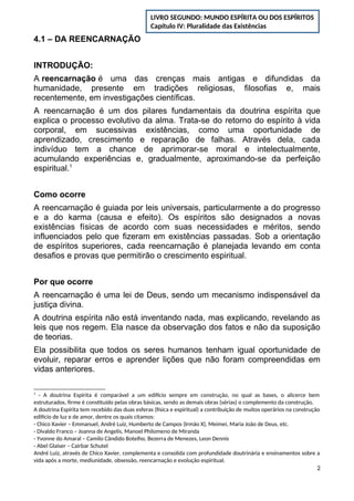 4.1 – DA REENCARNAÇÃO
INTRODUÇÃO:
A reencarnação é uma das crenças mais antigas e difundidas da
humanidade, presente em tradições religiosas, filosofias e, mais
recentemente, em investigações científicas.
A reencarnação é um dos pilares fundamentais da doutrina espírita que
explica o processo evolutivo da alma. Trata-se do retorno do espírito à vida
corporal, em sucessivas existências, como uma oportunidade de
aprendizado, crescimento e reparação de falhas. Através dela, cada
indivíduo tem a chance de aprimorar-se moral e intelectualmente,
acumulando experiências e, gradualmente, aproximando-se da perfeição
espiritual.1
Como ocorre
A reencarnação é guiada por leis universais, particularmente a do progresso
e a do karma (causa e efeito). Os espíritos são designados a novas
existências físicas de acordo com suas necessidades e méritos, sendo
influenciados pelo que fizeram em existências passadas. Sob a orientação
de espíritos superiores, cada reencarnação é planejada levando em conta
desafios e provas que permitirão o crescimento espiritual.
Por que ocorre
A reencarnação é uma lei de Deus, sendo um mecanismo indispensável da
justiça divina.
A doutrina espírita não está inventando nada, mas explicando, revelando as
leis que nos regem. Ela nasce da observação dos fatos e não da suposição
de teorias.
Ela possibilita que todos os seres humanos tenham igual oportunidade de
evoluir, reparar erros e aprender lições que não foram compreendidas em
vidas anteriores.
1
- A doutrina Espírita é comparável a um edifício sempre em construção, no qual as bases, o alicerce bem
estruturados, firme é constituído pelas obras básicas, sendo as demais obras (sérias) o complemento da construção.
A doutrina Espírita tem recebido das duas esferas (física e espiritual) a contribuição de muitos operários na construção
edifício de luz e de amor, dentre os quais citamos:
- Chico Xavier – Emmanuel, André Luiz, Humberto de Campos (Irmão X), Meimei, Maria João de Deus, etc.
- Divaldo Franco – Joanna de Angelis, Manoel Philomeno de Miranda
- Yvonne do Amaral – Camilo Cândido Botelho, Bezerra de Menezes, Leon Dennis
- Abel Glaiser – Cairbar Schutel
André Luiz, através de Chico Xavier, complementa e consolida com profundidade doutrinária e ensinamentos sobre a
vida após a morte, mediunidade, obsessão, reencarnação e evolução espiritual.
2
LIVRO SEGUNDO: MUNDO ESPÍRITA OU DOS ESPÍRITOS
Capítulo IV: Pluralidade das Existências
 