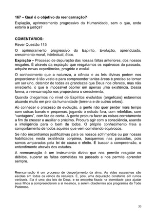 167 – Qual é o objetivo da reencarnação?
Expiação, aprimoramento progressivo da Humanidade, sem o que, onde
estaria a justiça?
COMENTÁRIOS:
Rever Questão 115
O aprimoramento progressivo do Espírito. Evolução, aprendizado,
crescimento moral, intelectual, ético.
Expiação – Processo de depuração das nossas faltas anteriores, dos nossos
resgates. É através da expiação que resgatamos os equívocos do passado,
adquire novas experiências, progride e evolui.
O conhecimento que a natureza, a ciência e as leis divinas podem nos
proporcionar é tão vasto e para compreender tantas áreas é preciso se tornar
um ser uno, detentor de todas as grandezas que Deus nos oferece, mas não
onisciente, o que é impossível ocorrer em apenas uma existência. Dessa
forma, a reencarnação nos proporciona o crescimento.
Quando chegarmos no nível de Espíritos evoluídos (angelicais) estaremos
atuando muito em prol da humanidade (terrena e de outros orbes).
Ao conhecer o processo de evolução, a gente não quer perder mais tempo
com coisas banais e pequenas, jogando o estudo fora, com rebeldias, com
“vantagens”, com faz de conta. A gente procura fazer as coisas corretamente
a fim de crescer e auxiliar o próximo. Procura agir com a consciência, usando
a inteligência para o bem de todos. O próprio conhecimento freia o
comportamento de todos aqueles que vem cometendo equívocos.
Se não encontramos justificativas para os nossos sofrimentos ou por nossas
habilidades nesta existência corpórea, busquemos nas passadas, pois
somos amparados pela lei de causa e efeito. É buscar a compreensão, o
entendimento através dos estudos.
A reencarnação é um instrumento divino que nos permite resgatar os
débitos, superar as faltas cometidas no passado e nos permite aprender
sempre.
Reencarnação é um processo de despertamento da alma. As vidas sucessivas são
escolas em todos os reinos da natureza. É, pois, uma depuração constante em rumos
variáveis. Ela é uma das leis de Deus, e se encontra fixada na eternidade para ajudar
seus filhos a compreenderem a si mesmos, a serem obedientes aos programas do Todo
Poderoso.
20
 
