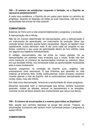 168 – O número de existências corporais é limitado, ou o Espírito se
reencarna perpetuamente?
A cada nova existência, o Espírito dá um passo para diante no caminho do
progresso. Quando se despojou de todas as suas impurezas, não tem mais
necessidade das provas da vida corporal.
COMENTÁRIOS:
Estamos na Terra com a vida corporal objetivando o progresso, a evolução.
A reencarnação não é infinita.
Não há um número determinado de reencarnações, pois a reencarnação é
um instrumento de aprendizado, um instrumento de evolução. Deus nos
concede tantas chances quanto forem necessárias. Alguns se lapidam mais
rapidamente, outros demoram mais. E daí como cada ser progride no seu
tempo, conforme o seu curso de aprendizado dentro do livre arbítrio, cada
um seguirá sua trajetória individualmente.
O estágio reencarnatório não se limita ao nosso planeta, há as
reencarnações em planetas mais evoluídos que o nosso. Então não tem
como mensurar os números de reencarnações mínimos ou máximos. Deus
em sua bondade infinita, nos fornecesse todas as oportunidades necessárias
para o nosso burilamento.
Quando chegarmos na condição de Espírito puro, angélico, não
precisaremos mais reencarnar. O que tínhamos que aprender na vida
material, já teríamos feito. Então continuaremos nosso processo evolutivo
vivendo apenas a vida de Espírito. Até lá continuaremos reencarnando em
muitas vezes, mas não infinito.
Em cada nova reencarnação, renova-se a oportunidade do nosso progresso.
Devemos aproveitar bem a reencarnação que temos, sempre buscando
aprender, moldar as atitudes, renovar os pensamentos e as emoções,
vivenciar as leis de Deus através dos ensinamentos que Jesus nos deixou.
169 – O número de encarnações é o mesmo para todos os Espíritos?
Não, aquele que caminha depressa se poupa das provas. Todavia, as
encarnações sucessivas são sempre muito numerosas porque o progresso é
quase infinito.
COMENTÁRIOS:
21
 
