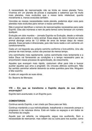 A necessidade da reencarnação não se limita ao nosso planeta Terra.
Vivemos em um planeta de provas e expiações e sabemos que há muito
mais planetas, mais evoluídos que o nosso tanto intelectual, quanto
moralmente e, menos evoluídos também.
Vencidas as nossas necessidades neste planeta, podemos alçar voos para
planetas mais evoluídos para vencer a nossa caminhada.
Não é possível identificar o número de reencarnações necessárias para cada
Espírito. Elas são inúmeras e nem de perto temos como fornecer um número
qualquer.
Evolução em dois mundos – Jornada Espírita na Evolução, desde a mônada
até a razão para entrar o reino animal. Essa etapa do reino mineral ao reino
animal abrange cerca de 1,5 bilhão de anos do tempo daqui do nosso
planeta. Essa jornada é direcionada, pois não havia razão e sim somente um
condicionamento.
Cada um vai traçando seu próprio caminho conforme o livre-arbítrio. Uns vão
precisar de mais tempo, outros vão precisar de menos tempo.
Uns caminharão mais rapidamente, outros caminharão mais lentamente e a
todos Deus vai fornecendo as condições e o tempo necessário para se
encontrarem nesse processo de aprendizado, de crescimento.
Aqueles que avançam mais rápido, costumam olhar para trás e buscar
auxiliar aqueles que ama a progredir. Os vínculos afetivos continuam. Não
faz sentido caminhar adiante deixando os entes queridos para trás. Ninguém
é feliz sozinho.
A cada um segundo as suas obras
Ex: Bezerra de Menezes
170 – Em que se transforma o Espírito depois da sua última
encarnação?
Espírito bem-aventurado; é um Espírito puro.
COMENTÁRIOS:
Continua sendo Espírito, o ser criado por Deus para ser feliz.
Continua mantendo a sua individualidade, trabalhando e crescendo porque o
progresso é da natureza divina. Está em todos os espaços e em todos os
momentos da criação.
Aquele que vai adiante, na retaguarda, segue nos auxiliando. Sem a
necessidade de reencarnar, mas voltam vez ou outra para nos auxiliar, como
22
 