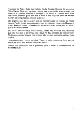 Francisco de Assis, João Evangelista, Madre Tereza, Bezerra de Menezes,
Chico Xavier. Eles vêm para nos mostrar que em meio às adversidades que
vivemos, é possível vivenciar o Evangelho de Jesus, é possível amar. Eles
vêm como exemplo para nos dar a mão e nos resgatar para um mundo
melhor, para impulsionar a nossa evolução.
São Espíritos que já venceram a lei da reencarnação em relação ao nosso
planeta. Terão outras reencarnações, mas em planetas mais evoluídos que o
nosso. Foge da nossa compreensão: as necessidades, o que vão aprender,
qual é esse amor maior.
Ex: Jesus, filho de Deus, nosso irmão, criado nas mesmas circunstâncias
que nós, mas que já se tornou puro. Deus lhe deu a missão de nos conduzir.
Ele teve que encarnar para nos fornecer através dos exemplos práticos (aula
prática).
Uma coisa é certa: vamos trabalhar. Teremos muito mais o que fazer, do que
temos por aqui. Não existe o descanso eterno.
Vamos nos preocupar com o presente, pois o futuro é consequência do
momento atual.
23
 