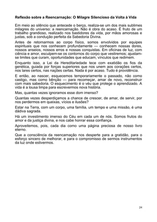 Reflexão sobre a Reencarnação: O Milagre Silencioso da Volta à Vida
Em meio ao silêncio que antecede o berço, realiza-se um dos mais sublimes
milagres do universo: a reencarnação. Não é obra do acaso. É fruto de um
trabalho grandioso, realizado nos bastidores da vida, por mãos amorosas e
justas, sob a condução perfeita da Sabedoria Divina.
Antes de retornarmos ao corpo físico, somos envolvidos por equipes
espirituais que nos conhecem profundamente — conhecem nossas dores,
nossos anseios, nossos erros e nossas conquistas. Em oficinas de luz, com
ciência e amor, esculpem-se os contornos do corpo que vestiremos; ajustam-
se limites que curam, oportunidades que educam, vínculos que redimem.
Enquanto isso, a Lei da Hereditariedade tece com exatidão os fios da
genética, guiada por forças superiores que nos unem aos corações certos,
nos lares certos, nas nações certas. Nada é por acaso. Tudo é providência.
E então, ao nascer, esquecemos temporariamente o passado, não como
castigo, mas como bênção — para recomeçar, amar de novo, reconstruir
com mais sabedoria. O esquecimento é o véu que protege o aprendizado. A
vida é a lousa limpa para escrevermos nova história.
Mas, quantas vezes ignoramos esse dom imenso?
Quantas vezes desperdiçamos a chance de crescer, de amar, de servir, por
nos perdermos em queixas, vícios e ilusões?
Estar na Terra, com um corpo, uma família, um tempo e uma missão, é uma
dádiva sagrada.
Há um investimento imenso do Céu em cada um de nós. Somos frutos do
amor e da justiça divina, e nos cabe honrar essa confiança.
Aproveitemos, pois, cada dia como uma página preciosa de nosso livro
eterno.
Que a consciência da reencarnação nos desperte para a gratidão, para o
esforço sincero de melhorar, e para o compromisso de sermos instrumentos
da luz onde estivermos.
24
 