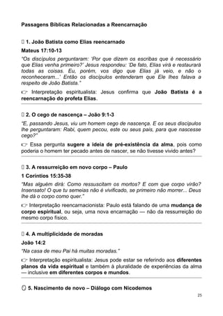 Passagens Bíblicas Relacionadas a Reencarnação
🔁 1. João Batista como Elias reencarnado
Mateus 17:10-13
“Os discípulos perguntaram: ‘Por que dizem os escribas que é necessário
que Elias venha primeiro?’ Jesus respondeu: ‘De fato, Elias virá e restaurará
todas as coisas. Eu, porém, vos digo que Elias já veio, e não o
reconheceram...’ Então os discípulos entenderam que Ele lhes falava a
respeito de João Batista.”
👉 Interpretação espiritualista: Jesus confirma que João Batista é a
reencarnação do profeta Elias.
🧠 2. O cego de nascença – João 9:1-3
“E, passando Jesus, viu um homem cego de nascença. E os seus discípulos
lhe perguntaram: Rabi, quem pecou, este ou seus pais, para que nascesse
cego?”
👉 Essa pergunta sugere a ideia de pré-existência da alma, pois como
poderia o homem ter pecado antes de nascer, se não tivesse vivido antes?
✨ 3. A ressurreição em novo corpo – Paulo
1 Coríntios 15:35-38
“Mas alguém dirá: Como ressuscitam os mortos? E com que corpo virão?
Insensato! O que tu semeias não é vivificado, se primeiro não morrer... Deus
lhe dá o corpo como quer.”
👉 Interpretação reencarnacionista: Paulo está falando de uma mudança de
corpo espiritual, ou seja, uma nova encarnação — não da ressurreição do
mesmo corpo físico.
👼 4. A multiplicidade de moradas
João 14:2
“Na casa de meu Pai há muitas moradas.”
👉 Interpretação espiritualista: Jesus pode estar se referindo aos diferentes
planos da vida espiritual e também à pluralidade de experiências da alma
— inclusive em diferentes corpos e mundos.
5. Nascimento de novo – Diálogo com Nicodemos
🪞
25
 