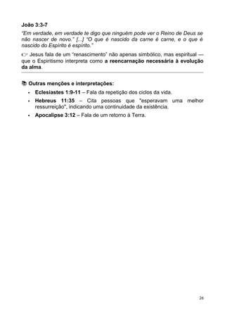 João 3:3-7
“Em verdade, em verdade te digo que ninguém pode ver o Reino de Deus se
não nascer de novo.” [...] “O que é nascido da carne é carne, e o que é
nascido do Espírito é espírito.”
👉 Jesus fala de um “renascimento” não apenas simbólico, mas espiritual —
que o Espiritismo interpreta como a reencarnação necessária à evolução
da alma.
📚 Outras menções e interpretações:
 Eclesiastes 1:9-11 – Fala da repetição dos ciclos da vida.
 Hebreus 11:35 – Cita pessoas que "esperavam uma melhor
ressurreição", indicando uma continuidade da existência.
 Apocalipse 3:12 – Fala de um retorno à Terra.
26
 