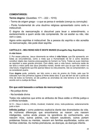 COMENTÁRIOS:
Termo dogma: (Questões: 171 – 222 – 1010)
- Termo de origem grega – o que se pensa é verdade (crença ou convicção)
- Ponto fundamental de uma doutrina religiosa apresentado como certo e
indiscutível;
O dogma da reencarnação é discutível para levar o entendimento, o
esclarecimento a quem ainda não compreende. Se vai aceitar ou não, não
vem o caso.
Agora entre espíritas é indiscutível. Se a pessoa diz espírita e não acredita
na reencarnação, não pode dizer espírita.
CAPÍTULO II – MEU REINO NÃO É DESTE MUNDO (Evangelho Seg. Espiritismo)
A vida futura
2. Por essas palavras, Jesus claramente se refere à vida futura, que Ele apresenta, em
todas as circunstâncias, como a meta que a Humanidade irá ter e como devendo
constituir objeto das maiores preocupações do homem na Terra. Todas as suas máximas
se reportam a esse grande princípio. Com efeito, sem a vida futura, nenhuma razão de
ser teria a maior parte dos seus preceitos morais, donde vem que os que não creem na
vida futura, imaginando que Ele apenas falava na vida presente, não os compreendem, ou
os consideram pueris.
Esse dogma pode, portanto, ser tido como o eixo do ensino do Cristo, pelo que foi
colocado num dos primeiros lugares à frente desta obra. É que ele tem de ser o ponto de
mira de todos os homens; só ele justifica as anomalias da vida terrena e se mostra de
acordo com a Justiça de Deus.
Em que está baseada a certeza da reencarnação:
- Na justiça divina
- Na bondade divina
Todos nós sabemos que entre os atributos de Deus estão a infinita justiça e
a infinita bondade.
Q.13 – Deus é eterno, infinito, imutável, imaterial, único, todo-poderoso, soberanamente
justo e bom
Infinita justiça – como podemos explicá-la diante das diversidades da vida.
As inúmeras diferenças que encontramos ao nascer: uns nascem
inteligentes, outros ainda presos na ignorância do conhecimento, uns
nascem ricos, outros pobres, uns nascem saudáveis, outros portam
problemas físicos ou mentais, nascem em famílias equilibradas, outros em
famílias violentas. As mortes prematuras, as doenças, as doenças infantis.
28
 