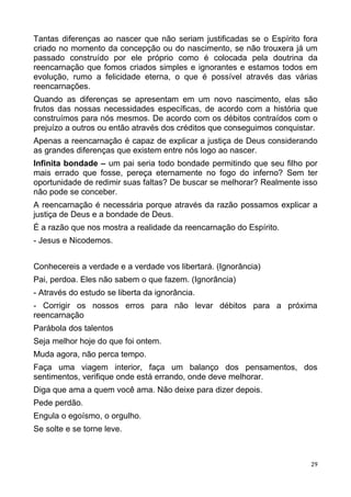 Tantas diferenças ao nascer que não seriam justificadas se o Espírito fora
criado no momento da concepção ou do nascimento, se não trouxera já um
passado construído por ele próprio como é colocada pela doutrina da
reencarnação que fomos criados simples e ignorantes e estamos todos em
evolução, rumo a felicidade eterna, o que é possível através das várias
reencarnações.
Quando as diferenças se apresentam em um novo nascimento, elas são
frutos das nossas necessidades específicas, de acordo com a história que
construímos para nós mesmos. De acordo com os débitos contraídos com o
prejuízo a outros ou então através dos créditos que conseguimos conquistar.
Apenas a reencarnação é capaz de explicar a justiça de Deus considerando
as grandes diferenças que existem entre nós logo ao nascer.
Infinita bondade – um pai seria todo bondade permitindo que seu filho por
mais errado que fosse, pereça eternamente no fogo do inferno? Sem ter
oportunidade de redimir suas faltas? De buscar se melhorar? Realmente isso
não pode se conceber.
A reencarnação é necessária porque através da razão possamos explicar a
justiça de Deus e a bondade de Deus.
É a razão que nos mostra a realidade da reencarnação do Espírito.
- Jesus e Nicodemos.
Conhecereis a verdade e a verdade vos libertará. (Ignorância)
Pai, perdoa. Eles não sabem o que fazem. (Ignorância)
- Através do estudo se liberta da ignorância.
- Corrigir os nossos erros para não levar débitos para a próxima
reencarnação
Parábola dos talentos
Seja melhor hoje do que foi ontem.
Muda agora, não perca tempo.
Faça uma viagem interior, faça um balanço dos pensamentos, dos
sentimentos, verifique onde está errando, onde deve melhorar.
Diga que ama a quem você ama. Não deixe para dizer depois.
Pede perdão.
Engula o egoísmo, o orgulho.
Se solte e se torne leve.
29
 