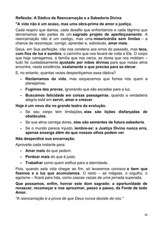 Reflexão: A Dádiva da Reencarnação e a Sabedoria Divina
"A vida não é um acaso, mas uma obra-prima de amor e justiça.
Cada respiro que damos, cada desafio que enfrentamos e cada lágrima que
derramamos são partes de um sagrado projeto de aperfeiçoamento. A
reencarnação não é um castigo, mas uma misericórdia sem limites – a
chance de recomeçar, corrigir, aprender e, sobretudo, amar mais.
Deus, em Sua perfeição, não nos condena aos erros do passado, mas tece,
com fios de luz e sombra, o caminho que nos levará de volta a Ele. O corpo
que hoje carregamos, a família que nos cerca, as dores que nos moldam –
tudo foi cuidadosamente ajustado por mãos divinas para que nossa alma
encontre, nesta existência, exatamente o que precisa para se elevar.
E, no entanto, quantas vezes desperdiçamos essa dádiva?
 Reclamamos da vida, mas esquecemos que fomos nós quem a
planejamos.
 Fugimos das provas, ignorando que são escadas para a luz.
 Buscamos felicidade em coisas passageiras, quando a verdadeira
alegria está em servir, amar e crescer.
Hoje é um novo dia no grande teatro da evolução.
 Se seu corpo tem limitações, elas são lições disfarçadas de
obstáculos.
 Se sua alma carrega dores, elas são sementes de futura sabedoria.
 Se o mundo parece injusto, lembre-se: a Justiça Divina nunca erra,
apenas enxerga além do que nossos olhos podem ver.
Não desperdice sua encarnação.
Aproveite cada instante para:
 Amar mais do que pedem.
 Perdoar mais do que é justo.
 Trabalhar como quem edifica para a eternidade.
Pois, quando esta vida chegar ao fim, só levaremos conosco o bem que
fizemos e a luz que acumulamos. O resto – as mágoas, o orgulho, o
egoísmo – ficará para trás, como cascas vazias de uma jornada superada.
Que possamos, enfim, honrar este dom sagrado: a oportunidade de
renascer, recomeçar e nos aproximar, passo a passo, da Fonte de todo
Amor.
"A reencarnação é a prova de que Deus nunca desiste de nós."
30
 