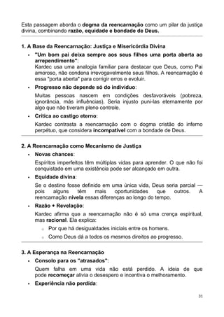 Esta passagem aborda o dogma da reencarnação como um pilar da justiça
divina, combinando razão, equidade e bondade de Deus.
1. A Base da Reencarnação: Justiça e Misericórdia Divina
 "Um bom pai deixa sempre aos seus filhos uma porta aberta ao
arrependimento":
Kardec usa uma analogia familiar para destacar que Deus, como Pai
amoroso, não condena irrevogavelmente seus filhos. A reencarnação é
essa "porta aberta" para corrigir erros e evoluir.
 Progresso não depende só do indivíduo:
Muitas pessoas nascem em condições desfavoráveis (pobreza,
ignorância, más influências). Seria injusto puni-las eternamente por
algo que não tiveram pleno controle.
 Crítica ao castigo eterno:
Kardec contrasta a reencarnação com o dogma cristão do inferno
perpétuo, que considera incompatível com a bondade de Deus.
2. A Reencarnação como Mecanismo de Justiça
 Novas chances:
Espíritos imperfeitos têm múltiplas vidas para aprender. O que não foi
conquistado em uma existência pode ser alcançado em outra.
 Equidade divina:
Se o destino fosse definido em uma única vida, Deus seria parcial —
pois alguns têm mais oportunidades que outros. A
reencarnação nivela essas diferenças ao longo do tempo.
 Razão + Revelação:
Kardec afirma que a reencarnação não é só uma crença espiritual,
mas racional. Ela explica:
o Por que há desigualdades iniciais entre os homens.
o Como Deus dá a todos os mesmos direitos ao progresso.
3. A Esperança na Reencarnação
 Consolo para os "atrasados":
Quem falha em uma vida não está perdido. A ideia de que
pode recomeçar alivia o desespero e incentiva o melhoramento.
 Experiência não perdida:
31
 