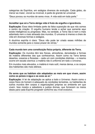 categorias de Espíritos, em estágios diversos de evolução. Cada globo, do
menor ao maior, visível ou invisível, é parte do grande lar universal.
“Deus povoou os mundos de seres vivos. A vida está em toda parte.”
Acreditar que só a Terra abriga vida é fruto de orgulho e ignorância.
Explicação: Essa ideia limitada parte da falsa suposição de que nós somos
o centro da criação. O orgulho humano tende a achar que somente aqui
existe inteligência ou progresso. Mas, na verdade, a Terra não é nem o mais
adiantado nem o mais atrasado dos mundos. O universo é imenso e cheio de
vida em diversas formas e estágios.
A doutrina espírita é clara: “Deus não pode ter criado esses milhões de
mundos somente para o nosso prazer de vê-los.”
Cada mundo tem uma constituição física própria, diferente da Terra.
Explicação: Os mundos têm leis físicas, atmosferas, densidades e formas
de matéria diferentes das que conhecemos. Assim como na Terra temos
desertos, oceanos e florestas – cada um com condições distintas – o mesmo
ocorre em escala cósmica: a matéria não é uniforme em todo o Universo.
Em mundos mais elevados, a matéria é mais sutil, menos densa, e os corpos
dos habitantes são mais etéreos.
Os seres que os habitam são adaptados ao meio em que vivem, assim
como os peixes à água e as aves ao ar.”
Explicação: A lei de adaptação se aplica a todo o Universo. Assim como o
corpo físico do homem é adequado às condições terrestres, os habitantes de
outros mundos têm corpos e organizações próprias ao ambiente em que
vivem. Isso mostra a sabedoria e justiça divinas, que fornecem os meios
ideais para cada Espírito progredir conforme seu nível evolutivo.
34
 