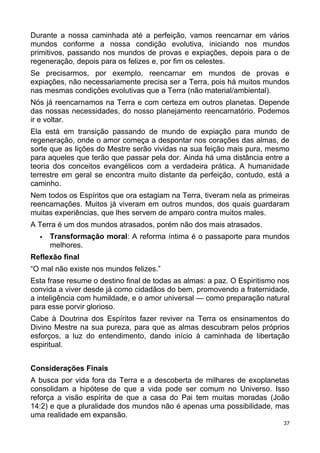 Durante a nossa caminhada até a perfeição, vamos reencarnar em vários
mundos conforme a nossa condição evolutiva, iniciando nos mundos
primitivos, passando nos mundos de provas e expiações, depois para o de
regeneração, depois para os felizes e, por fim os celestes.
Se precisarmos, por exemplo, reencarnar em mundos de provas e
expiações, não necessariamente precisa ser a Terra, pois há muitos mundos
nas mesmas condições evolutivas que a Terra (não material/ambiental).
Nós já reencarnamos na Terra e com certeza em outros planetas. Depende
das nossas necessidades, do nosso planejamento reencarnatório. Podemos
ir e voltar.
Ela está em transição passando de mundo de expiação para mundo de
regeneração, onde o amor começa a despontar nos corações das almas, de
sorte que as lições do Mestre serão vividas na sua feição mais pura, mesmo
para aqueles que terão que passar pela dor. Ainda há uma distância entre a
teoria dos conceitos evangélicos com a verdadeira prática. A humanidade
terrestre em geral se encontra muito distante da perfeição, contudo, está a
caminho.
Nem todos os Espíritos que ora estagiam na Terra, tiveram nela as primeiras
reencarnações. Muitos já viveram em outros mundos, dos quais guardaram
muitas experiências, que lhes servem de amparo contra muitos males.
A Terra é um dos mundos atrasados, porém não dos mais atrasados.
 Transformação moral: A reforma íntima é o passaporte para mundos
melhores.
Reflexão final
“O mal não existe nos mundos felizes.”
Esta frase resume o destino final de todas as almas: a paz. O Espiritismo nos
convida a viver desde já como cidadãos do bem, promovendo a fraternidade,
a inteligência com humildade, e o amor universal — como preparação natural
para esse porvir glorioso.
Cabe à Doutrina dos Espíritos fazer reviver na Terra os ensinamentos do
Divino Mestre na sua pureza, para que as almas descubram pelos próprios
esforços, a luz do entendimento, dando início à caminhada de libertação
espiritual.
Considerações Finais
A busca por vida fora da Terra e a descoberta de milhares de exoplanetas
consolidam a hipótese de que a vida pode ser comum no Universo. Isso
reforça a visão espírita de que a casa do Pai tem muitas moradas (João
14:2) e que a pluralidade dos mundos não é apenas uma possibilidade, mas
uma realidade em expansão.
37
 