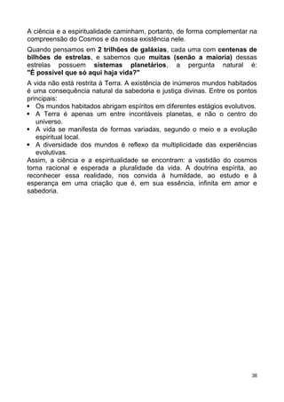 A ciência e a espiritualidade caminham, portanto, de forma complementar na
compreensão do Cosmos e da nossa existência nele.
Quando pensamos em 2 trilhões de galáxias, cada uma com centenas de
bilhões de estrelas, e sabemos que muitas (senão a maioria) dessas
estrelas possuem sistemas planetários, a pergunta natural é:
"É possível que só aqui haja vida?"
A vida não está restrita à Terra. A existência de inúmeros mundos habitados
é uma consequência natural da sabedoria e justiça divinas. Entre os pontos
principais:
 Os mundos habitados abrigam espíritos em diferentes estágios evolutivos.
 A Terra é apenas um entre incontáveis planetas, e não o centro do
universo.
 A vida se manifesta de formas variadas, segundo o meio e a evolução
espiritual local.
 A diversidade dos mundos é reflexo da multiplicidade das experiências
evolutivas.
Assim, a ciência e a espiritualidade se encontram: a vastidão do cosmos
torna racional e esperada a pluralidade da vida. A doutrina espírita, ao
reconhecer essa realidade, nos convida à humildade, ao estudo e à
esperança em uma criação que é, em sua essência, infinita em amor e
sabedoria.
38
 