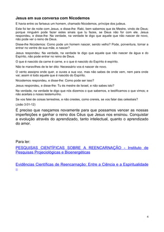 Jesus em sua conversa com Nicodemos
E havia entre os fariseus um homem, chamado Nicodemos, príncipe dos judeus.
Este foi ter de noite com Jesus, e disse-lhe: Rabi, bem sabemos que és Mestre, vindo de Deus;
porque ninguém pode fazer estes sinais que tu fazes, se Deus não for com ele. Jesus
respondeu, e disse-lhe: Na verdade, na verdade te digo que aquele que não nascer de novo,
não pode ver o reino de Deus.
Disse-lhe Nicodemos: Como pode um homem nascer, sendo velho? Pode, porventura, tornar a
entrar no ventre de sua mãe, e nascer?
Jesus respondeu: Na verdade, na verdade te digo que aquele que não nascer da água e do
Espírito, não pode entrar no reino de Deus.
O que é nascido da carne é carne, e o que é nascido do Espírito é espírito.
Não te maravilhes de te ter dito: Necessário vos é nascer de novo.
O vento assopra onde quer, e ouves a sua voz, mas não sabes de onde vem, nem para onde
vai; assim é todo aquele que é nascido do Espírito.
Nicodemos respondeu, e disse-lhe: Como pode ser isso?
Jesus respondeu, e disse-lhe: Tu és mestre de Israel, e não sabes isto?
Na verdade, na verdade te digo que nós dizemos o que sabemos, e testificamos o que vimos; e
não aceitais o nosso testemunho.
Se vos falei de coisas terrestres, e não crestes, como crereis, se vos falar das celestiais?
(João 3:01-12)
É preciso que nasçamos novamente para que possamos vencer as nossas
imperfeições e ganhar o reino dos Céus que Jesus nos ensinou. Conquistar
a evolução através do aprendizado, tanto intelectual, quanto o aprendizado
do amor.
Para ler:
PESQUISAS CIENTÍFICAS SOBRE A REENCARNAÇÃO - Instituto de
Pesquisas Projeciológicas e Bioenergéticas
Evidências Científicas de Reencarnação: Entre a Ciência e a Espiritualidade
–
4
 