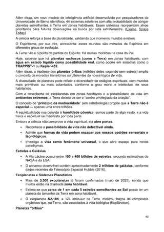 Além disso, um novo modelo de inteligência artificial desenvolvido por pesquisadores da
Universidade de Berna identificou 44 sistemas estelares com alta probabilidade de abrigar
planetas semelhantes à Terra em zonas habitáveis. Esses sistemas representam alvos
prioritários para futuras observações na busca por vida extraterrestre. (Exame, Space
Today)
A ciência reforça a base da pluralidade, validando que inúmeros mundos existem.
O Espiritismo, por sua vez, acrescenta: esses mundos são moradas de Espíritos em
diferentes graus de evolução.
A Terra não é o ponto de partida do Espírito. Há muitas moradas na casa do Pai.
Hoje, sabe-se que há planetas rochosos (como a Terra) em zonas habitáveis, com
água em estado líquido como possibilidade real, como ocorre em sistemas como o
TRAPPIST-1 ou Kepler-452.
Além disso, a hipótese dos planetas órfãos (milhões deles vagando sem estrela) amplia
o conceito de moradas transitórias ou diferentes da nossa lógica de vida.
A diversidade de planetas pode refletir a diversidade de estágios espirituais, com mundos
mais primitivos ou mais adiantados, conforme o grau moral e intelectual de seus
habitantes.
Com a descoberta de exoplanetas em zonas habitáveis e a possibilidade de vida em
ambientes extremos, a Terra deixou de ser o “centro privilegiado da criação”.
O conceito do “princípio da mediocridade” (em astrobiologia) propõe que a Terra não é
especial — apenas uma entre trilhões.
A espiritualidade nos convida à humildade cósmica: somos parte de algo vasto, e a vida
física e espiritual se manifesta por toda parte.
Embora a ciência não comprove a vida espiritual, ela abre portas:
 Reconhece a possibilidade de vida não detectável ainda.
 Admite que formas de vida podem escapar aos nossos padrões sensoriais e
tecnológicos.
 Investiga a vida como fenômeno universal, o que abre espaço para novos
paradigmas.
Estrelas e Galáxias
 A Via Láctea possui entre 100 a 400 bilhões de estrelas, segundo estimativas da
NASA e da ESA.
 O universo observável contém aproximadamente 2 trilhões de galáxias, conforme
dados recentes do Telescópio Espacial Hubble (2016).
Exoplanetas e Sistemas Planetários
 Mais de 5.500 exoplanetas já foram confirmados (maio de 2025), sendo que
muitos estão na chamada zona habitável.
 Estima-se que cerca de 1 em cada 5 estrelas semelhantes ao Sol possa ter um
planeta do tamanho da Terra em zona habitável.
 O exoplaneta K2-18b, a 124 anos-luz da Terra, mostrou traços de compostos
orgânicos que, na Terra, são associados à vida biológica (fitoplâncton).
Planetas "órfãos"
40
 