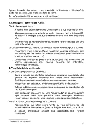 Apesar de evidências lógicas, como a vastidão do Universo, a ciência oficial
ainda não confirma vida inteligente fora da Terra.
As razões são científicas, culturais e até espirituais:
1. Limitações Tecnológicas Atuais
Distâncias astronômicas:
 A estrela mais próxima (Próxima Centauri) está a 4,2 anos-luz2
de nós.
 Não conseguem captar estruturas muito distantes, devido à imensidão
do espaço, à limitação da luz, e ao tempo que ela leva para chegar até
nós.
 Mesmo sinais de rádio levariam séculos para serem captados por uma
civilização próxima.
Dificuldade de detecção mesmo com nossos melhores telescópios e sondas:
 Telescópios como o James Webb identificam planetas habitáveis, mas
não conseguem ver "obras" ou cidades alienígenas (seria como tentar
enxergar uma formiga na Lua).
 Civilizações avançadas podem usar tecnologias não detectáveis por
nossos instrumentos (ex.: energia baseada em antimatéria,
comunicação telepática).
2. Viés Materialista da Ciência
A ciência exige prova física (material):
 Como a maioria dos cientistas trabalha no paradigma materialista, eles
ignoram ou rejeitam evidências não físicas (como mediunidade,
Espíritos, ou contatos espirituais com seres de outros mundos).
 Algo precisa ser detectado, medido ou reproduzido em laboratório.
 Relatos subjetivos (como experiências mediúnicas ou espirituais) não
são aceitos como prova.
 Uma civilização alienígena só seria "confirmada" se encontrássemos
algo concreto: uma nave pousada, uma mensagem codificada
inequívoca, um esqueleto, uma estrutura tecnológica identificável etc.
Medo do ridículo, fatores psicológicos e culturais:
 Pesquisadores que falam sobre UFOs ou vida extraterrestre são
frequentemente ridicularizados (caso do Projeto Blue Book, da NASA).
 A ciência prefere não arriscar sua credibilidade sem "provas
irrefutáveis".
2
- Velocidade da luz: 300.000 km/s.
42
 