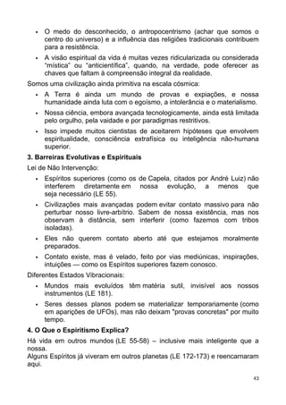  O medo do desconhecido, o antropocentrismo (achar que somos o
centro do universo) e a influência das religiões tradicionais contribuem
para a resistência.
 A visão espiritual da vida é muitas vezes ridicularizada ou considerada
“mística” ou “anticientífica”, quando, na verdade, pode oferecer as
chaves que faltam à compreensão integral da realidade.
Somos uma civilização ainda primitiva na escala cósmica:
 A Terra é ainda um mundo de provas e expiações, e nossa
humanidade ainda luta com o egoísmo, a intolerância e o materialismo.
 Nossa ciência, embora avançada tecnologicamente, ainda está limitada
pelo orgulho, pela vaidade e por paradigmas restritivos.
 Isso impede muitos cientistas de aceitarem hipóteses que envolvem
espiritualidade, consciência extrafísica ou inteligência não-humana
superior.
3. Barreiras Evolutivas e Espirituais
Lei de Não Intervenção:
 Espíritos superiores (como os de Capela, citados por André Luiz) não
interferem diretamente em nossa evolução, a menos que
seja necessário (LE 55).
 Civilizações mais avançadas podem evitar contato massivo para não
perturbar nosso livre-arbítrio. Sabem de nossa existência, mas nos
observam à distância, sem interferir (como fazemos com tribos
isoladas).
 Eles não querem contato aberto até que estejamos moralmente
preparados.
 Contato existe, mas é velado, feito por vias mediúnicas, inspirações,
intuições — como os Espíritos superiores fazem conosco.
Diferentes Estados Vibracionais:
 Mundos mais evoluídos têm matéria sutil, invisível aos nossos
instrumentos (LE 181).
 Seres desses planos podem se materializar temporariamente (como
em aparições de UFOs), mas não deixam "provas concretas" por muito
tempo.
4. O Que o Espiritismo Explica?
Há vida em outros mundos (LE 55-58) – inclusive mais inteligente que a
nossa.
Alguns Espíritos já viveram em outros planetas (LE 172-173) e reencarnaram
aqui.
43
 