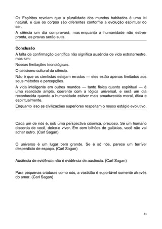 Os Espíritos revelam que a pluralidade dos mundos habitados é uma lei
natural, e que os corpos são diferentes conforme a evolução espiritual do
ser.
A ciência um dia comprovará, mas enquanto a humanidade não estiver
pronta, as provas serão sutis.
Conclusão
A falta de confirmação científica não significa ausência de vida extraterrestre,
mas sim:
Nossas limitações tecnológicas.
O ceticismo cultural da ciência.
Não é que os cientistas estejam errados — eles estão apenas limitados aos
seus métodos e percepções.
A vida inteligente em outros mundos — tanto física quanto espiritual — é
uma realidade ampla, coerente com a lógica universal, e será um dia
reconhecida quando a humanidade estiver mais amadurecida moral, ética e
espiritualmente.
Enquanto isso as civilizações superiores respeitam o nosso estágio evolutivo.
Cada um de nós é, sob uma perspectiva cósmica, precioso. Se um humano
discorda de você, deixe-o viver. Em cem bilhões de galáxias, você não vai
achar outro. (Carl Sagan)
O universo é um lugar bem grande. Se é só nós, parece um terrível
desperdício de espaço. (Carl Sagan)
Ausência de evidência não é evidência de ausência. (Carl Sagan)
Para pequenas criaturas como nós, a vastidão é suportável somente através
do amor. (Carl Sagan)
44
 