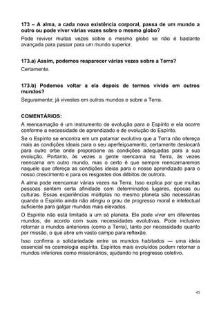 173 – A alma, a cada nova existência corporal, passa de um mundo a
outro ou pode viver várias vezes sobre o mesmo globo?
Pode reviver muitas vezes sobre o mesmo globo se não é bastante
avançada para passar para um mundo superior.
173.a) Assim, podemos reaparecer várias vezes sobre a Terra?
Certamente.
173.b) Podemos voltar a ela depois de termos vivido em outros
mundos?
Seguramente; já vivestes em outros mundos e sobre a Terra.
COMENTÁRIOS:
A reencarnação é um instrumento de evolução para o Espírito e ela ocorre
conforme a necessidade de aprendizado e de evolução do Espírito.
Se o Espírito se encontra em um patamar evolutivo que a Terra não ofereça
mais as condições ideais para o seu aperfeiçoamento, certamente deslocará
para outro orbe onde proporcione as condições adequadas para a sua
evolução. Portanto, às vezes a gente reencarna na Terra, às vezes
reencarna em outro mundo, mas o certo é que sempre reencarnaremos
naquele que ofereça as condições ideias para o nosso aprendizado para o
nosso crescimento e para os resgastes dos débitos de outrora.
A alma pode reencarnar várias vezes na Terra. Isso explica por que muitas
pessoas sentem certa afinidade com determinados lugares, épocas ou
culturas. Essas experiências múltiplas no mesmo planeta são necessárias
quando o Espírito ainda não atingiu o grau de progresso moral e intelectual
suficiente para galgar mundos mais elevados.
O Espírito não está limitado a um só planeta. Ele pode viver em diferentes
mundos, de acordo com suas necessidades evolutivas. Pode inclusive
retornar a mundos anteriores (como a Terra), tanto por necessidade quanto
por missão, o que abre um vasto campo para reflexão.
Isso confirma a solidariedade entre os mundos habitados — uma ideia
essencial na cosmologia espírita. Espíritos mais evoluídos podem retornar a
mundos inferiores como missionários, ajudando no progresso coletivo.
45
 
