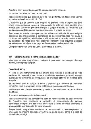 Acerta-te com teu irmão enquanto estás a caminho com ele.
Há muitas moradas na casa de meu pai.
Todas as moradas que existem são do Pai, portanto, em todas elas vamos
encontrar o bondoso auxílio do Pai.
O Espírito que já venceu suas etapas no planeta Terra e alçou voo para
orbes mais evoluídos, sente a necessidade de retornar para auxiliar seus
irmãos para que estes possam avançar e galgar o estado de felicidade que
ele já alcançou. São os elos que permanecem. É um ato de amor.
Essa questão amplia nossa perspectiva sobre a existência. Nossas origens
espirituais são mais antigas e complexas do que supomos. Isso nos ajuda a
compreender aptidões, tendências e até sentimentos de não pertencimento
ou saudade de "algo que não sabemos nomear", que algumas pessoas
experimentam — talvez uma vaga lembrança de mundos anteriores.
Compreendendo as Leis de Deus, o resultado é o amor.
174 – Voltar a habitar a Terra é uma necessidade?
Não, mas se não progredistes, podereis ir para outro mundo que não seja
melhor, e que pode ser pior.
COMENTÁRIOS:
A Terra é um instrumento da Lei Divina que fornece a condição de vida
exatamente necessária ao nosso aprendizado, conforme o nosso estágio
evolutivo: os familiares, as conquistas, os avanços obtidos, os débitos para
resgatar.
Se estamos aqui é porque é esse o planeta que oferece as melhores
condições para o progresso nesse estágio em que nos encontramos.
Mudaremos de planeta somente quando a necessidade de aprendizado
modificar.
A necessidade que existe é da evolução.
Todas as moradas são compatíveis com as necessidades de cada conjunto
de Espíritos para continuar a evolução. A necessidade de avançar
permanece sempre. Se isso será feito sobre a Terra ou outro ambiente é
uma questão que depende de cada situação.
Enquanto não progredimos continuamos reencarnando no mesmo planeta ou
em outros na mesma condição evolutiva ou ainda piores, como é o caso do
período de transição.
46
 