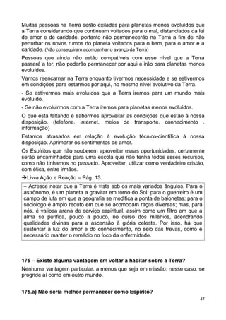 Muitas pessoas na Terra serão exiladas para planetas menos evoluídos que
a Terra considerando que continuam voltados para o mal, distanciados da lei
de amor e de caridade, portanto não permanecerão na Terra a fim de não
perturbar os novos rumos do planeta voltados para o bem, para o amor e a
caridade. (Não conseguiram acompanhar o avanço da Terra)
Pessoas que ainda não estão compatíveis com esse nível que a Terra
passará a ter, não poderão permanecer por aqui e irão para planetas menos
evoluídos.
Vamos reencarnar na Terra enquanto tivermos necessidade e se estivermos
em condições para estarmos por aqui, no mesmo nível evolutivo da Terra.
- Se estivermos mais evoluídos que a Terra iremos para um mundo mais
evoluído.
- Se não evoluirmos com a Terra iremos para planetas menos evoluídos.
O que está faltando é sabermos aproveitar as condições que estão à nossa
disposição. (telefone, internet, meios de transporte, conhecimento ,
informação)
Estamos atrasados em relação à evolução técnico-científica à nossa
disposição. Aprimorar os sentimentos de amor.
Os Espíritos que não souberem aproveitar essas oportunidades, certamente
serão encaminhados para uma escola que não tenha todos esses recursos,
como não tínhamos no passado. Aproveitar, utilizar como verdadeiro cristão,
com ética, entre irmãos.
ÚLivro Ação e Reação – Pág. 13.
– Acresce notar que a Terra é vista sob os mais variados ângulos. Para o
astrônomo, é um planeta a gravitar em torno do Sol; para o guerreiro é um
campo de luta em que a geografia se modifica a ponta de baionetas; para o
sociólogo é amplo reduto em que se acomodam raças diversas; mas, para
nós, é valiosa arena de serviço espiritual, assim como um filtro em que a
alma se purifica, pouco a pouco, no curso dos milênios, acendrando
qualidades divinas para a ascensão à glória celeste. Por isso, há que
sustentar a luz do amor e do conhecimento, no seio das trevas, como é
necessário manter o remédio no foco da enfermidade.
175 – Existe alguma vantagem em voltar a habitar sobre a Terra?
Nenhuma vantagem particular, a menos que seja em missão; nesse caso, se
progride aí como em outro mundo.
175.a) Não seria melhor permanecer como Espírito?
47
 