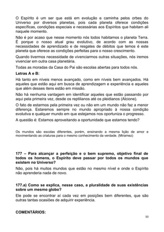 O Espírito é um ser que está em evolução e caminha pelos orbes do
Universo por diversos planetas, pois cada planeta oferece condições
específicas, condições especiais e necessárias aos Espíritos que habitam ali
naquele momento.
Não é por acaso que nesse momento nós todos habitamos o planeta Terra.
É porque o nosso atual grau evolutivo, de acordo com as nossas
necessidades de aprendizado e de resgates de débitos que temos é este
planeta que oferece as condições perfeitas para o nosso crescimento.
Quando tivermos necessidade de vivenciarmos outras situações, nós iremos
vivenciar em outra casa planetária.
Todas as moradas da Casa do Pai são escolas abertas para todos nós.
Letras A e B:
Há tanto em níveis menos avançado, como em níveis bem avançados. Há
aqueles que estão aqui em busca de aprendizagem e experiência e aqueles
que além desses itens estão em missão.
Não há nenhuma vantagem em identificar aqueles que estão passando por
aqui pela primeira vez, desde os reptilianos até os pleidianos (Alcione).
O fato de estarmos pela primeira vez ou não em um mundo não faz a menor
diferença. Estaremos sempre no mundo apropriado à nossa condição
evolutiva e qualquer mundo em que estejamos nos oportuniza o progresso.
A questão é: Estamos aproveitando a oportunidade que estamos tendo?
Os mundos são escolas diferentes, porém, ensinando a mesma lição de amor e
movimentando as criaturas para o mesmo conhecimento da verdade. (Miramez)
177 – Para alcançar a perfeição e o bem supremo, objetivo final de
todos os homens, o Espírito deve passar por todos os mundos que
existem no Universo?
Não, pois há muitos mundos que estão no mesmo nível e onde o Espírito
não aprenderia nada de novo.
177.a) Como se explica, nesse caso, a pluralidade de suas existências
sobre um mesmo globo?
Ele pode se encontrar aí cada vez em posições bem diferentes, que são
outras tantas ocasiões de adquirir experiência.
COMENTÁRIOS:
50
 