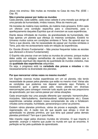 Jesus nos ensinou: São muitas as moradas na Casa de meu Pai. (ESE –
Cap. III)
Não é preciso passar por todos os mundos
Cada planeta, cada satélite, cada corpo celeste é uma morada que abriga ali
uma parcela da humanidade, irmãos nossos, filhos do mesmo pai.
Há moradas de matéria mais rarefeita, de matéria mais grosseira. Enfim cada
um oferece uma condição específica para o crescimento, para o
aperfeiçoamento daqueles Espíritos que ali vivenciam as suas experiências.
Diante dessa infinidade de mundos, da grandiosidade da humanidade, não
haja apenas um planeta que ofereça as mesmas condições. Existirá no
Universo muitos outros em condições similares à Terra. Se aprendi aqui na
Terra o que deveria, não há necessidade de passar por mundos similares à
Terra, pois não me acrescentaria nada em relação às experiências.
Ex: Escola (Ensino Fundamental – Não precisa frequentar todas as escolas
que oferecem o Ensino Fundamental))
O Espírito não precisa viver em todos os mundos do universo, porque muitos
deles estão em estágios semelhantes de evolução. Isso mostra que o
aprendizado espiritual não depende da quantidade de mundos visitados, mas
da qualidade das experiências adquiridas.
Ou seja, o progresso está na variedade das provas e missões e não
necessariamente na diversidade dos planetas.
Por que reencarnar várias vezes no mesmo mundo?
Um Espírito vivencia muitas experiências em um só planeta, não tendo
necessidade de passar pelos planetas que estão no mesmo nível. Várias são
as condições que podemos nos deparar somente aqui. Portanto, é
necessário que a gente passe pelo nosso planeta em diversas
reencarnações para conseguir vivenciar tudo aquilo que ele nos proporciona
de aprendizado, por isso vamos passar por várias situações.
Cada encarnação traz uma posição diferente (por exemplo: homem/mulher,
rico/pobre, líder/subalterno, doente/saudável, sábio/ignorante etc.). Essas
experiências variadas ampliam nossa compreensão da vida e fortalecem
virtudes como empatia, humildade, perseverança e amor ao próximo.
Existem vários planetas primitivos, vários de provas e expiação, vários de
regeneração, etc. A razão nos diz que aquele que atingiu o nível de
aprendizado no planeta primitivo, por que teria que passar pelos demais
planetas primitivos? Tem que ir para frente.
Não importa vagar pelos diversos mundos do Universo. O que importa é
aprender, avançar o máximo que puder no mundo em que se encontra. A
perfeição se faz pela qualidade do aprendizado.
51
 