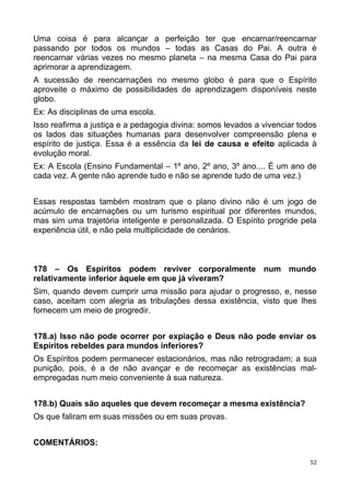 Uma coisa é para alcançar a perfeição ter que encarnar/reencarnar
passando por todos os mundos – todas as Casas do Pai. A outra é
reencarnar várias vezes no mesmo planeta – na mesma Casa do Pai para
aprimorar a aprendizagem.
A sucessão de reencarnações no mesmo globo é para que o Espírito
aproveite o máximo de possibilidades de aprendizagem disponíveis neste
globo.
Ex: As disciplinas de uma escola.
Isso reafirma a justiça e a pedagogia divina: somos levados a vivenciar todos
os lados das situações humanas para desenvolver compreensão plena e
espírito de justiça. Essa é a essência da lei de causa e efeito aplicada à
evolução moral.
Ex: A Escola (Ensino Fundamental – 1º ano, 2º ano, 3º ano.... É um ano de
cada vez. A gente não aprende tudo e não se aprende tudo de uma vez.)
Essas respostas também mostram que o plano divino não é um jogo de
acúmulo de encarnações ou um turismo espiritual por diferentes mundos,
mas sim uma trajetória inteligente e personalizada. O Espírito progride pela
experiência útil, e não pela multiplicidade de cenários.
178 – Os Espíritos podem reviver corporalmente num mundo
relativamente inferior àquele em que já viveram?
Sim, quando devem cumprir uma missão para ajudar o progresso, e, nesse
caso, aceitam com alegria as tribulações dessa existência, visto que lhes
fornecem um meio de progredir.
178.a) Isso não pode ocorrer por expiação e Deus não pode enviar os
Espíritos rebeldes para mundos inferiores?
Os Espíritos podem permanecer estacionários, mas não retrogradam; a sua
punição, pois, é a de não avançar e de recomeçar as existências mal-
empregadas num meio conveniente à sua natureza.
178.b) Quais são aqueles que devem recomeçar a mesma existência?
Os que faliram em suas missões ou em suas provas.
COMENTÁRIOS:
52
 