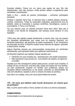 Exemplo didático: Pense em um aluno que repete de ano. Ele não
desaprendeu, mas não avançou, então precisa refazer a experiência para
consolidar o aprendizado.
Adão e Eva – perda do paraíso (simbologia) – primeiras civilizações
terrestres.
Analisar o planeta Terra hoje. A natureza bela e estável (abalos sísmicos,
vulcões, vendavais). Todas as conquistas realizadas, praticamente livre da
babárie, todas as invenções e avanços científicos, tecnológicos, sociais e
humanitários. A Terra é um Paraíso.
Ter que retornar para um planeta primitivo! Seria bem difícil. Mas não é
retroagir e sim devido ter estagnado, não avançou como deveria. É uma
expiação.
178.b) Isso não significa repetir literalmente a mesma vida, mas sim passar
por situações semelhantes (por vezes com os mesmos Espíritos, em
contextos parecidos), até aprender as lições necessárias. É um mecanismo
de educação da alma. O Espírito recebe novas chances de reparar, aprender
e desenvolver virtudes.
Alguns Espíritos passam por reencarnações consecutivas em ambientes
semelhantes, para aprender lições que rejeitaram anteriormente.
Os Espíritos explicam que repetem etapas aqueles que:
 Falharam em suas missões (ex.: abandonaram uma tarefa importante).
 Não superaram suas provas (ex.: sucumbiram ao orgulho, ao egoísmo,
à revolta).
Aqueles que não conseguiram passar pelas provas, cumprir suas missões. A
missão de ser um bom pai, uma boa mãe, (todas as funções de uma família),
um bom profissional, suportar um familiar com problemas, passar por
situações difíceis profissionais ou de saúde, enfrentar as adversidades da
vida com tolerância, respeito e amor e crescer em todos os sentidos.
Isso não é um castigo, mas uma nova oportunidade de acertar.
179 – Os seres que habitam cada mundo alcançaram um mesmo grau
de perfeição?
Não, é como ocorre sobre a Terra: existem os mais e os menos avançados.
COMENTÁRIOS:
A diversidade é um instrumento de progresso.
54
 