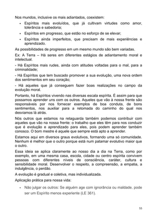 Nos mundos, inclusive os mais adiantados, coexistem:
 Espíritos mais evoluídos, que já cultivam virtudes como amor,
tolerância e sabedoria;
 Espíritos em progresso, que estão no esforço de se elevar;
 Espíritos ainda imperfeitos, que precisam de mais experiências e
aprendizado.
As possibilidades de progresso em um mesmo mundo são bem variadas.
Ex: A Terra – Há seres em diferentes estágios de adiantamento moral e
intelectual.
- Há Espíritos mais rudes, ainda com atitudes voltadas para o mal, para a
criminalidade;
- Há Espíritos que tem buscado promover a sua evolução, uma nova ordem
dos sentimentos em seu coração;
- Há aqueles que já conseguem fazer boas realizações no campo da
evolução moral.
Portanto, há Espíritos vivendo nas diversas escala espírita. É assim para que
possamos aprender uns com os outros. Aqueles que vão à nossa frente são
responsáveis por nos fornecer exemplos de boa conduta, de bons
sentimentos, nos auxiliar para a retomada do caminho do qual nos
desviamos lá atrás.
Nós outros que estamos na retaguarda também podemos contribuir com
aqueles que vão na nossa frente: o trabalho que eles têm para nos conduzir
que é evolução e aprendizado para eles, pois podem aprender também
conosco. O bom mestre é aquele que sempre está apto a aprender.
Estamos aqui em diversos graus evolutivos, formando uma só comunidade.
Nenhum é melhor que o outro porque está num patamar evolutivo maior que
o outro.
Essa ideia se aplica claramente ao nosso dia a dia na Terra, como por
exemplo, em uma mesma casa, escola, cidade ou centro espírita convivem
pessoas com diferentes níveis de consciência, caráter, cultura e
sensibilidade moral. Desenvolver o respeito, a compreensão, a empatia, a
indulgência, o perdão.
A evolução é gradual e coletiva, mas individualizada.
Aplicação prática para nossa vida:
 Não julgar os outros: Se alguém age com ignorância ou maldade, pode
ser um Espírito menos experiente (LE 361).
55
 
