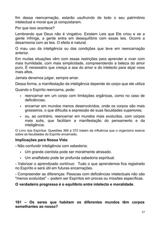 fim dessa reencarnação, estarão usufruindo de todo o seu patrimônio
intelectual e moral que já conquistaram.
Por que isso acontece?
Lembrando que Deus não é vingativo. Existem Leis que Ele criou e se a
gente infringe, a gente entra em desequilíbrio com essas leis. Ocorre a
desarmonia com as leis. O efeito é natural.
O mau uso da inteligência ou das condições que teve em reencarnação
anterior.
Em muitas situações vêm com essas restrições para aprender a viver com
mais humildade, com mais simplicidade, compreendendo a beleza do amor
puro. É necessário que cresça a asa do amor e do intelecto para alçar voos
mais altos.
Jamais devemos julgar, sempre amar.
Dessa forma, a manifestação da inteligência depende do corpo que ele utiliza
Quando o Espírito reencarna, pode:
 reencarnar em um corpo com limitações orgânicas, como no caso de
deficiências;
 encarnar em mundos menos desenvolvidos, onde os corpos são mais
grosseiros, o que dificulta a expressão de suas faculdades superiores;
 ou, ao contrário, reencarnar em mundos mais evoluídos, com corpos
mais sutis, que facilitam a manifestação do pensamento e da
inteligência.
O Livro dos Espíritos: Questões 369 a 372 tratam da influência que o organismo exerce
sobre as faculdades do Espírito encarnado.
Implicações para Nossa Vida:
- Não confundir inteligência com sabedoria:
 Um grande cientista pode ser moralmente atrasado.
 Um analfabeto pode ter profunda sabedoria espiritual.
- Valorizar o aprendizado contínuo: Tudo o que aprendemos fica registrado
no Espírito e será útil em futuras encarnações.
- Compreender as diferenças: Pessoas com deficiências intelectuais não são
"menos evoluídas" – podem ser Espíritos em provas ou missões específicas.
O verdadeiro progresso é o equilíbrio entre intelecto e moralidade.
181 – Os seres que habitam os diferentes mundos têm corpos
semelhantes ao nosso?
57
 