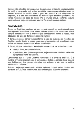 Sem dúvida, eles têm corpos porque é preciso que o Espírito esteja revestido
de matéria para poder agir sobre a matéria; mas esse envoltório é mais ou
menos material de acordo com o grau de pureza a que chegaram os
Espíritos, e é isso que diferencia os mundos que devemos percorrer. Há
várias moradas na casa de nosso Pai e muitos graus, portanto. Alguns
sabem disso e estão conscientes aqui na Terra; outros nada sabem.
COMENTÁRIOS:
Todos os Espíritos precisam de um corpo (material ou semimaterial) para
interagir com o ambiente onde vivem, mesmo em mundos superiores. Não é
sempre constituído com a matéria que conhecemos, como o nosso, mas
adequado ao grau de densidade daquele mundo;
A densidade desse corpo varia conforme o grau de evolução do mundo e do
Espírito, sendo desde o nosso corpo carnal grosseiro, até envoltórios mais
sutis e luminosos, nos mundos felizes ou celestes.
A Espiritualidade usa o termo “envoltório” — que pode ser entendido como:
 o corpo físico, no plano material;
 o perispírito, nos planos espirituais, cuja densidade também varia com
o progresso moral do Espírito.
Lembremos que o Fluido Cósmico Universal é o princípio material. É a
matéria primária (original) para a formação de todos os corpos deste planeta
que habitamos, dos demais planetas que existem e de toda a matéria
existente no Universo.
Portanto, seja aqui ou em outro planeta, todos os corpos, toda a matéria tem
por base o FCU, mas cada mundo está em um grau evolutivo diferente.
58
 