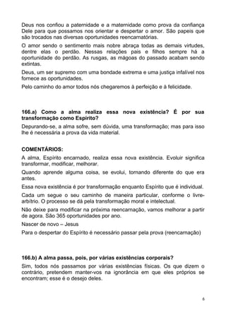 Deus nos confiou a paternidade e a maternidade como prova da confiança
Dele para que possamos nos orientar e despertar o amor. São papeis que
são trocados nas diversas oportunidades reencarnatórias.
O amor sendo o sentimento mais nobre abraça todas as demais virtudes,
dentre elas o perdão. Nessas relações pais e filhos sempre há a
oportunidade do perdão. As rusgas, as mágoas do passado acabam sendo
extintas.
Deus, um ser supremo com uma bondade extrema e uma justiça infalível nos
fornece as oportunidades.
Pelo caminho do amor todos nós chegaremos à perfeição e à felicidade.
166.a) Como a alma realiza essa nova existência? É por sua
transformação como Espírito?
Depurando-se, a alma sofre, sem dúvida, uma transformação; mas para isso
lhe é necessária a prova da vida material.
COMENTÁRIOS:
A alma, Espírito encarnado, realiza essa nova existência. Evoluir significa
transformar, modificar, melhorar.
Quando aprende alguma coisa, se evolui, tornando diferente do que era
antes.
Essa nova existência é por transformação enquanto Espírito que é individual.
Cada um segue o seu caminho de maneira particular, conforme o livre-
arbítrio. O processo se dá pela transformação moral e intelectual.
Não deixe para modificar na próxima reencarnação, vamos melhorar a partir
de agora. São 365 oportunidades por ano.
Nascer de novo – Jesus
Para o despertar do Espírito é necessário passar pela prova (reencarnação)
166.b) A alma passa, pois, por várias existências corporais?
Sim, todos nós passamos por várias existências físicas. Os que dizem o
contrário, pretendem manter-vos na ignorância em que eles próprios se
encontram; esse é o desejo deles.
6
 
