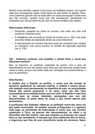 Nossos cinco sentidos captam muito pouco da realidade exterior. Se a gente
sabe que conseguimos captar muito pouco do que existe no planeta Terra,
como podemos garantir não há nada além da nossa percepção? Existe sons
que não ouvimos, existem luzes que não enxergamos, obviamente há
realidades que não percebemos por que os nossos sentidos não captam.
Observações Adicionais:
 Perispírito: presente em todos os mundos, mas cada vez mais sutil
conforme o Espírito evolui.
 A inteligência não se perde ao mudar de mundo (ver q. 180), mas pode
encontrar limites de expressão devido ao corpo disponível.
 A reencarnação em mundos inferiores pode ser voluntária (por missão)
ou educativa, mas nunca punitiva no sentido de regressão espiritual
(ver q. 178).
182 – Podemos conhecer com exatidão o estado físico e moral dos
diferentes mundos?
Nós, os Espíritos, só podemos responder de acordo com o grau de
adiantamento em que vos achais; quer dizer que não devemos revelar estas
coisas a todos, porque nem todos estão em condições de compreendê-las, e
isso os perturbaria.
Allan Kardec:
À medida que o Espírito se purifica, o corpo que ele reveste se
aproxima igualmente da natureza espírita. A matéria é menos densa,
não rastejam mais penosamente na superfície do solo, as necessidades
físicas são menos grosseiras e os seres vivos não têm mais
necessidade de se entredevorarem para se nutrir. O Espírito é mais livre
e tem, para as coisas distantes, percepções que nos são
desconhecidas; vê pelos olhos do corpo o que vemos apenas pelo
pensamento.
A purificação dos Espíritos reflete-se na perfeição moral dos seres em
que estão encarnados. As paixões animais enfraquecem e o egoísmo
cede lugar ao sentimento de fraternidade. É assim que, nos mundos
superiores à Terra, as guerras são desconhecidas, os ódios e as
discórdias não têm motivo, visto que ninguém se preocupa em causar
dano ao seu semelhante. A intuição que seus habitantes têm do futuro,
a segurança que lhes dá uma consciência isenta de remorsos, fazem
60
 
