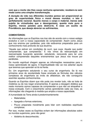 com que a morte não lhes cause nenhuma apreensão; recebem-na sem
medo como uma simples transformação.
A duração da vida nos diferentes mundos parece ser proporcional ao
grau de superioridade física e moral desses mundos; e isto é
perfeitamente racional. Quanto menos o corpo é material, menos está
sujeito às vicissitudes que o desorganizam; quanto mais puro o
Espírito, menos paixões para destruí-lo. É esse um auxílio da
Providência, que deseja abreviar os sofrimentos.
COMENTÁRIOS:
As informações que os Espíritos nos traz são de acordo com o nosso estágio
evolutivo e com a nossa capacidade de compreender. Assim como Jesus
que nos ensinou por parábolas, pois não estávamos preparados para um
conhecimento mais profundo de sua doutrina.
“Aquele que estiver em condições de ouvir, que ouça. Aquele que puder
compreender, que compreenda.” E nós vimos de reencarnação em
reencarnação buscando aprender, estudando, renovando para ter uma
melhor compreensão daqueles ensinamentos que Jesus nos trouxe por
parábolas.
Do mundo espiritual chegam apenas as informações necessárias para o
nosso aprendizado de agora. A Espiritualidade não vai nos adiantar aquilo
que teremos que aprender só lá na frente.
Ex: Um engenheiro estudando o seu curso de engenharia. Se lá nos
primeiros anos de escolaridade fosse ensinada as fórmulas dos cálculos
complexos de engenharia ao invés de alfabetizar, ele não conseguiria
assimilar aqueles conhecimentos.
Quando os Espíritos dizem que não pode nos revelar tudo, não se trata de
mistérios ou de nos negar ensinamentos. É apenas a dosagem didática que
neste momento somos capazes de compreender e que não vai atrapalhar a
nossa evolução. Com o crescimento vamos aprendendo cada vez mais, as
informações vão chegando à medida que amplia a nossa capacidade.
A humanidade da Terra ainda é predominantemente:
 Materialista;
 Apegada a formas exteriores;
 Pouco preparada moralmente para lidar com realidades espirituais
complexas.
Por isso, muitas vezes os Espíritos evitam dar informações absolutas sobre
os mundos superiores, para não gerar:
 Idolatria do desconhecido;
61
 
