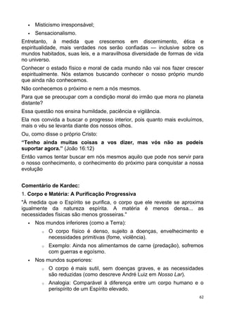  Misticismo irresponsável;
 Sensacionalismo.
Entretanto, à medida que crescemos em discernimento, ética e
espiritualidade, mais verdades nos serão confiadas — inclusive sobre os
mundos habitados, suas leis, e a maravilhosa diversidade de formas de vida
no universo.
Conhecer o estado físico e moral de cada mundo não vai nos fazer crescer
espiritualmente. Nós estamos buscando conhecer o nosso próprio mundo
que ainda não conhecemos.
Não conhecemos o próximo e nem a nós mesmos.
Para que se preocupar com a condição moral do irmão que mora no planeta
distante?
Essa questão nos ensina humildade, paciência e vigilância.
Ela nos convida a buscar o progresso interior, pois quanto mais evoluímos,
mais o véu se levanta diante dos nossos olhos.
Ou, como disse o próprio Cristo:
“Tenho ainda muitas coisas a vos dizer, mas vós não as podeis
suportar agora.” (João 16:12)
Então vamos tentar buscar em nós mesmos aquilo que pode nos servir para
o nosso conhecimento, o conhecimento do próximo para conquistar a nossa
evolução
Comentário de Kardec:
1. Corpo e Matéria: A Purificação Progressiva
"À medida que o Espírito se purifica, o corpo que ele reveste se aproxima
igualmente da natureza espírita. A matéria é menos densa... as
necessidades físicas são menos grosseiras."
 Nos mundos inferiores (como a Terra):
o O corpo físico é denso, sujeito a doenças, envelhecimento e
necessidades primitivas (fome, violência).
o Exemplo: Ainda nos alimentamos de carne (predação), sofremos
com guerras e egoísmo.
 Nos mundos superiores:
o O corpo é mais sutil, sem doenças graves, e as necessidades
são reduzidas (como descreve André Luiz em Nosso Lar).
o Analogia: Comparável à diferença entre um corpo humano e o
perispírito de um Espírito elevado.
62
 