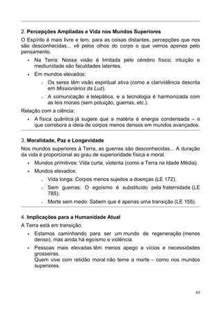 2. Percepções Ampliadas e Vida nos Mundos Superiores
O Espírito é mais livre e tem, para as coisas distantes, percepções que nos
são desconhecidas... vê pelos olhos do corpo o que vemos apenas pelo
pensamento.
 Na Terra: Nossa visão é limitada pelo cérebro físico; intuição e
mediunidade são faculdades latentes.
 Em mundos elevados:
o Os seres têm visão espiritual ativa (como a clarividência descrita
em Missionários da Luz).
o A comunicação é telepática, e a tecnologia é harmonizada com
as leis morais (sem poluição, guerras, etc.).
Relação com a ciência:
 A física quântica já sugere que a matéria é energia condensada – o
que corrobora a ideia de corpos menos densos em mundos avançados.
3. Moralidade, Paz e Longevidade
Nos mundos superiores à Terra, as guerras são desconhecidas... A duração
da vida é proporcional ao grau de superioridade física e moral.
 Mundos primitivos: Vida curta, violenta (como a Terra na Idade Média).
 Mundos elevados:
o Vida longa: Corpos menos sujeitos a doenças (LE 172).
o Sem guerras: O egoísmo é substituído pela fraternidade (LE
785).
o Morte sem medo: Sabem que é apenas uma transição (LE 155).
4. Implicações para a Humanidade Atual
A Terra está em transição:
 Estamos caminhando para ser um mundo de regeneração (menos
denso), mas ainda há egoísmo e violência.
 Pessoas mais elevadas têm menos apego a vícios e necessidades
grosseiras.
Quem vive com retidão moral não teme a morte – como nos mundos
superiores.
63
 