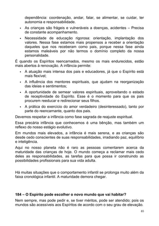 dependência: coordenação, andar, falar, se alimentar, se cuidar, ter
autonomia e responsabilidade.
 As crianças são frágeis e vulneráveis a doenças, acidentes – Precisa
de constante acompanhamento.
 Necessidade de educação rigorosa: orientação, implantação dos
valores. Nessa fase estamos mais propensos a receber a orientação
daqueles que nos receberam como pais, porque nessa fase ainda
estamos maleáveis por não termos o domínio completo da nossa
personalidade.
É quando os Espíritos reencarnados, mesmo os mais endurecidos, estão
mais abertos à renovação. A infância permite:
 A atuação mais intensa dos pais e educadores, já que o Espírito está
mais flexível;
 A influência dos mentores espirituais, que ajudam na reorganização
das ideias e sentimentos;
 A oportunidade de semear valores espirituais, aproveitando o estado
de receptividade do Espírito. Esse é o momento para que os pais
procurem reeducar e redirecionar seus filhos.
 A prática do exercício do amor verdadeiro (desinteressado), tanto por
parte do reencarnante, quanto dos pais.
Devemos respeitar a infância como fase sagrada de reajuste espiritual.
Essa precária infância que conhecemos é uma bênção, mas também um
reflexo do nosso estágio evolutivo.
Em mundos mais elevados, a infância é mais serena, e as crianças são
desde cedo conscientes de suas responsabilidades, irradiando paz, equilíbrio
e inteligência.
Aqui no nosso planeta não é raro as pessoas comentarem acerca da
maturidade das crianças de hoje. O mundo começa a reclamar mais cedo
deles as responsabilidades, as tarefas para que possa ir construindo as
possibilidades profissionais para sua vida adulta.
Há muitas situações que o comportamento infantil se prolonga muito além da
faixa cronológica infantil. A maturidade demora chegar.
184 – O Espírito pode escolher o novo mundo que vai habitar?
Nem sempre, mas pode pedir e, se tiver méritos, pode ser atendido; pois os
mundos são acessíveis aos Espíritos de acordo com o seu grau de elevação.
65
 